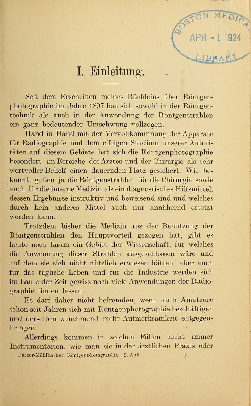 Seit dem Erscheinen meines Büchleins über Röntgen- photographie im Jahre 1897 hat sich sowohl in der Röntgen- technik als auch in der Anwendung der Röntgenstrahlen ein ganz bedeutender Umschwung vollzogen. Hand in Hand mit der Vervollkommnung der Apparate für Radiogra,phie und dem eifrigen Studium unserer Autori- täten auf diesem Gebiete hat sich die Röntgenphotographie besonders im Bereiche des Arztes und der Chirurgie als sehr wertvoller Behelf einen dauernden Platz gesichert. Wie be- kannt, gelten ja die Röntgenstrahlen für die Chirurgie sowie auch für die interne Medizin als ein diagnostisches Hilfsmittel, dessen Ergebnisse instruktiv und beweisend sind und welches durch kein anderes Mittel auch nur annähernd ersetzt werden kann. Trotzdem bisher die Medizin aus der Benutzung der Röntgenstrahlen den Hauptvorteil gezogen hat, gibt es heute noch kaum ein Gebiet der Wissenschaft, für welches die Anwendung dieser Strahlen ausgeschlossen wäre und auf dem sie sich nicht nützlich erwiesen hätten; aber auch für das tägliche Leben und für die Industrie werden sich im Laufe der Zeit gewiss noch viele Anwendungen der Radio- graphie finden lassen. Es darf daher nicht befremden, wenn auch Amateure schon seit Jahren sich mit Röntgenphotographie beschäftigen und derselben zunehmend mehr Aufmerksamkeit entgegen- bringen. Allerdings kommen in solchen Fällen nicht immer Instrumentarien, wie man sie in der ärztlichen Praxis oder Parzer-Mühlbacher, Röntgenphotographie. 2. Aufl. ]^