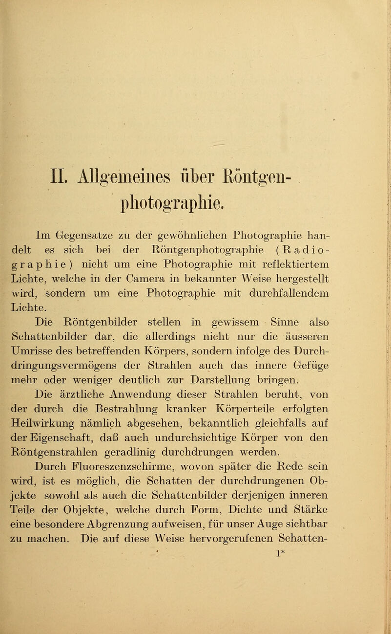IL Allgemeines über ßöntgen- pliotograpliie. Im Gegensatze zu der gewöhnlichen Photographie han- delt es sich bei der Röntgenphotographie (Radio- g r a p h i e ) nicht um eine Photographie mit reflektiertem Lichte, welche in der Camera in bekannter Weise hergestellt wird, sondern um eine Photographie mit durchfallendem Lichte. Die Röntgenbilder stellen in gewissem Sinne also Schattenbilder dar, die allerdings nicht nur die äusseren Umrisse des betreffenden Körpers, sondern infolge des Durch- dringungsvermögens der Strahlen auch das innere Gefüge mehr oder weniger deutUch zur Darstellung bringen. Die ärztliche Anwendung dieser Strahlen beruht, von der durch die Bestrahlung kranker Körperteile erfolgten Heilwirkung nämlich abgesehen, bekanntlich gleichfalls auf der Eigenschaft, daß auch undurchsichtige Körper von den Röntgenstrahlen geradlinig durchdrungen werden. Durch Fluoreszenzschirme, wovon später die Rede sein wird, ist es möglich, die Schatten der durchdrungenen Ob- jekte sowohl als auch die Schattenbilder derjenigen inneren Teile der Objekte, welche durch Form, Dichte und Stärke eine besondere Abgrenzung aufweisen, für unser Auge sichtbar zu machen. Die auf diese Weise hervorgerufenen Schatten-