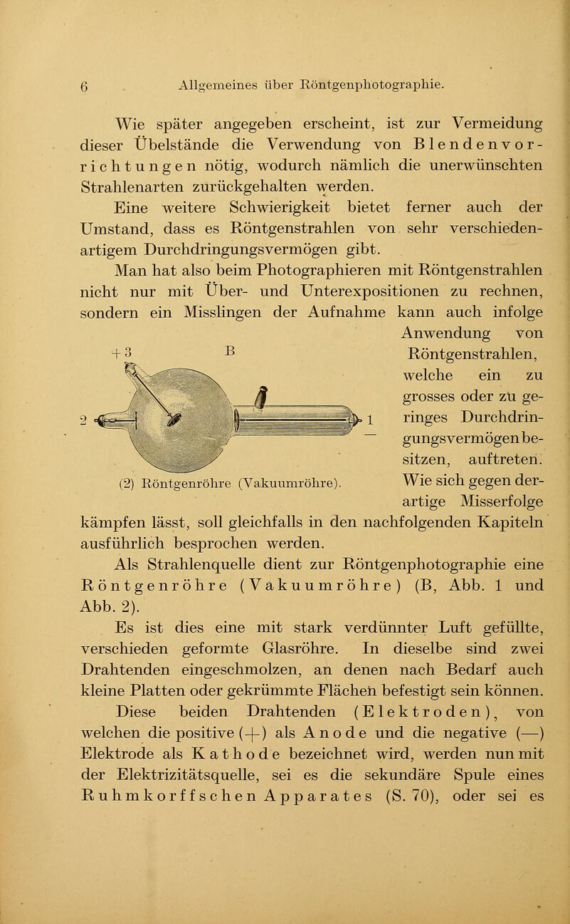 *^ Wie später angegeben erscheint, ist zur Vermeidung dieser Übelstände die Verwendung von Blendenvor- richtungen nötig, wodurch nämlich die unerwünschten Strahlenarten zurückgehalten werden. Eine weitere Schwierigkeit bietet ferner auch der Umstand, dass es Röntgenstrahlen von sehr verschieden- artigem Durchdringungsvermögen gibt. Man hat also beim Photographieren mit Röntgenstrahlen nicht nur mit Über- und Unterexpositionen zu rechnen, sondern ein Misslingen der Aufnahme kann auch infolge Anwendung von B Röntgenstrahlen, welche ein zu grosses oder zu ge- ringes Durchdrin- gungsvermögen be- sitzen, auftreten. (2) Röntgenröhre (Vakuumröhre). Wie sich gegen der- artige Misserfolge kämpfen lässt, soll gleichfalls in den nachfolgenden Kapiteln ausführlich besprochen werden. Als Strahlenquelle dient zur Röntgenphotographie eine Röntgenröhre (Vakuumröhre) (B, Abb. 1 und Abb. 2). Es ist dies eine mit stark verdünnter Luft gefüllte, verschieden geformte Glasröhre. In dieselbe sind zwei Drahtenden eingeschmolzen, an denen nach Bedarf auch kleine Platten oder gekrümmte Flächen befestigt sein können. Diese beiden Drahtenden (Elektroden), von welchen die positive (-|-) als Anode und die negative (—) Elektrode als Kathode bezeichnet wird, werden nun mit der Elektrizitätsquelle, sei es die sekundäre Spule eines Ruhmkorffschen Apparates (S. 70), oder sei es