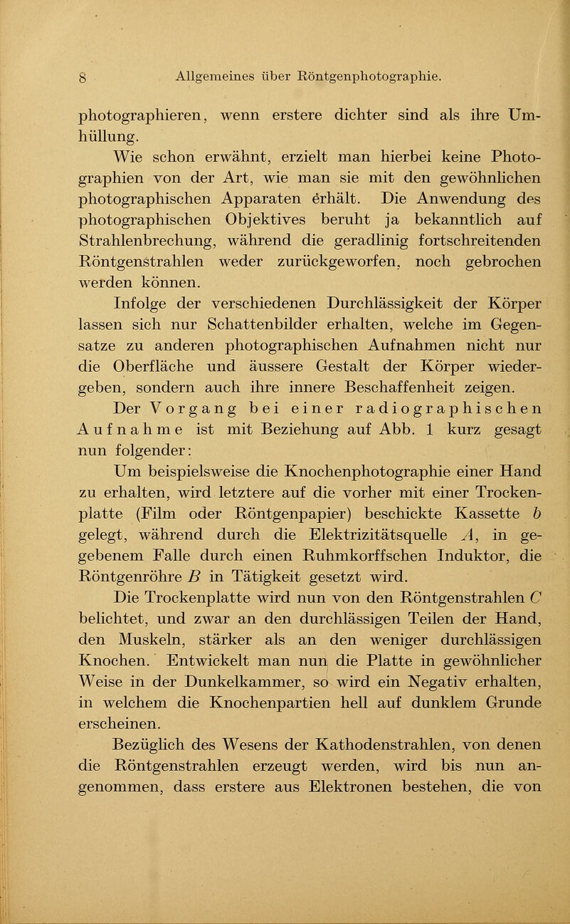 photographieren, wenn erstere dichter sind als ihre Um- hüllung. Wie schon erwähnt, erzielt man hierbei keine Photo- graphien von der Art, wie man sie mit den gewöhnlichen photographischen Apparaten erhält. Die Anwendung des photographischen Objektives beruht ja bekanntlich auf Strahlenbrechung, während die geradlinig fortschreitenden Röntgenstrahlen weder zurückgeworfen, noch gebrochen werden können. Infolge der verschiedenen Durchlässigkeit der Körper lassen sich nur Schattenbilder erhalten, welche im Gegen- satze zu anderen photographischen Aufnahmen nicht nur die Oberfläche und äussere Gestalt der Körper wieder- geben, sondern auch ihre innere Beschaffenheit zeigen. Der Vorgang bei einer radiographischen Aufnahme ist mit Beziehung auf Abb. 1 kurz gesagt nun folgender: Um beispielsweise die Knochenphotographie einer Hand zu erhalten, wird letztere auf die vorher mit einer Trocken- platte (Film oder Röntgenpapier) beschickte Kassette b gelegt, während durch die Elektrizitätsquelle A, in ge- gebenem Falle durch einen Ruhmkorffschen Induktor, die Röntgenröhre B in Tätigkeit gesetzt wird. Die Trockenplatte wird nun von den Röntgenstrahlen C belichtet, und zwar an den durchlässigen Teilen der Hand, den Muskeln, stärker als an den weniger durchlässigen Knochen. Entwickelt man nun die Platte in gewöhnlicher Weise in der Dunkelkammer, so wird ein Negativ erhalten, in welchem die Knochenpartien hell auf dunklem Grunde erscheinen. Bezüglich des Wesens der Kathodenstrahlen, von denen die Röntgenstrahlen erzeugt werden, wird bis nun an- genommen, dass erstere aus Elektronen bestehen, die von i