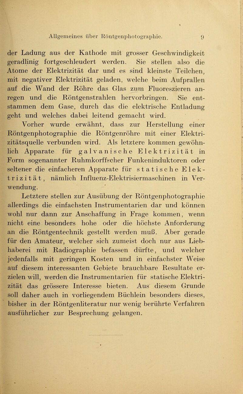 der Ladung aus der Kathode mit grosser Geschwindigkeit geradhnig fortgeschleudert werden. Sie stellen also die Atome der Elektrizität dar und es sind kleinste Teilchen, mit negativer Elektrizität geladen, welche beim Aufprallen auf die Wand der Röhre das Glas zum Fluoreszieren an- regen und die Röntgenstrahlen hervorbringen. Sie ent- stammen dem Gase, durch das die elektrische Entladung geht und welches dabei leitend gemacht wird. Vorher wurde erwähnt, dass zur Herstellung einer Röntgenphotographie die Röntgenröhre mit einer Elektri- zitätsquelle verbunden wird. Als letztere kommen gewöhn- lich Apparate für galvanische Elektrizität in Form sogenannter Ruhmkorffscher Funkeninduktoren oder seltener die einfacheren Apparate für statische Elek- trizität, nämlich Influenz-Elektrisiermaschinen in Ver- wendung. Letztere stellen zur Ausübung der Röntgenphotographie allerdings die einfachsten Instrumentarien dar und können wohl nur dann zur Anschaffung in Frage kommen, wenn nicht eine besonders hohe oder die höchste Anforderung an die Röntgentechnik gestellt werden muß. Aber gerade für den Amateur, welcher sich zumeist doch nur aus Lieb- haberei mit Radiographie befassen dürfte, und welcher jedenfalls mit geringen Kosten und in einfachster Weise auf diesem interessanten Gebiete brauchbare Resultate er- zielen will, werden die Instrumentarien für statische Elektri- zität das grössere Interesse bieten. Aus diesem Grunde soll daher auch in vorliegendem Büchlein besonders dieses, bisher in der Röntgenhteratur nur wenig berührte Verfahren ausführlicher zur Besprechung gelangen.