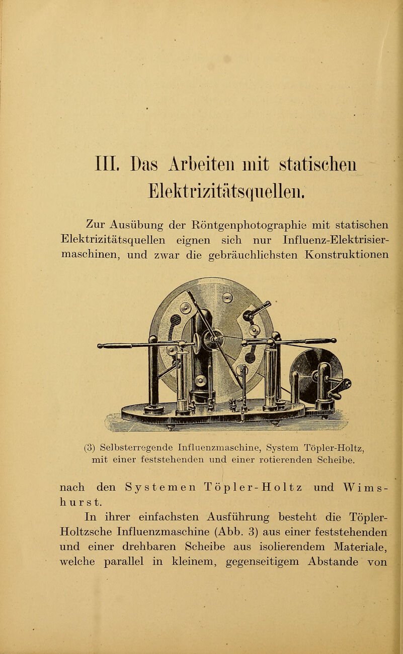 Elektrizitätsqiielleii. Zur Ausübung der Röntgenphotographie mit statischen Elektrizitätsquellen eignen sich nur Influenz-Elektrisier- maschinen, und zwar die gebräuchlichsten Konstruktionen (3) Selbsterregende Influenzmaschine, System Töpler-Holtz, mit einer feststehenden und einer rotierenden Scheibe. nach den Systemen Töpler-Holtz und W i m s - hurst. In ihrer einfachsten Ausführung besteht die Töpler- Holtzsche Influenzmaschine (Abb. 3) aus einer feststehenden und einer drehbaren Scheibe aus isolierendem Materiale, welche parallel in kleinem, gegenseitigem Abstände von