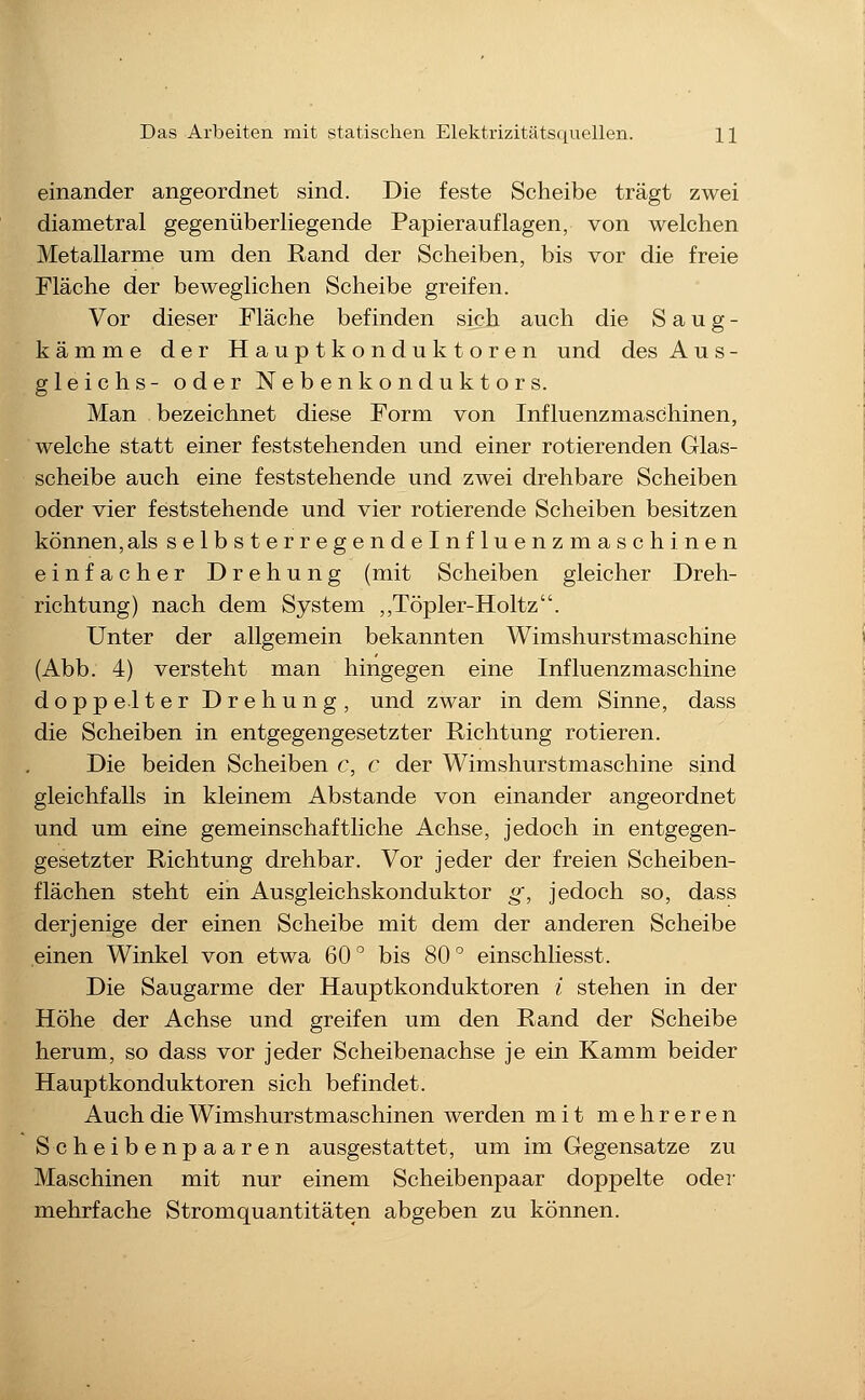 einander angeordnet sind. Die feste Scheibe trägt zwei diametral gegenüberliegende Papierauflagen, von welchen Metallarme um den Rand der Scheiben, bis vor die freie Fläche der beweglichen Scheibe greifen. Vor dieser Fläche befinden sich auch die S a u g - kämme der Hauptkonduktoren und des Aus- gleichs- oder Nebenkonduktors. Man bezeichnet diese Form von Influenzmaschinen, welche statt einer feststehenden und einer rotierenden Glas- scheibe auch eine feststehende und zwei drehbare Scheiben oder vier feststehende und vier rotierende Scheiben besitzen können, als selbsterregendeinfluenzmasch inen einfacher Drehung (mit Scheiben gleicher Dreh- richtung) nach dem System ,,Töpler-Holtz. Unter der allgemein bekannten Wimshurstmaschine (Abb. 4) versteht man hingegen eine Influenzmaschine doppelter Drehung, und zwar in dem Sinne, dass die Scheiben in entgegengesetzter Richtung rotieren. Die beiden Scheiben c, c der Wimshurstmaschine sind gleichfalls in kleinem Abstände von einander angeordnet und um eine gemeinschaftliche Achse, jedoch in entgegen- gesetzter Richtung drehbar. Vor jeder der freien Scheiben- flächen steht ein Ausgleichskonduktor g, jedoch so, dass derjenige der einen Scheibe mit dem der anderen Scheibe einen Winkel von etwa 60*^ bis 80'^ einschliesst. Die Saugarme der Hauptkonduktoren i stehen in der Höhe der Achse und greifen um den Rand der Scheibe herum, so dass vor jeder Scheibenachse je ein Kamm beider Hauptkonduktoren sich befindet. Auch die Wimshurstmaschinen werden mit mehreren Scheibenpaaren ausgestattet, um im Gegensatze zu Maschinen mit nur einem Scheibenpaar doppelte oder mehrfache Stromquantitäten abgeben zu können.