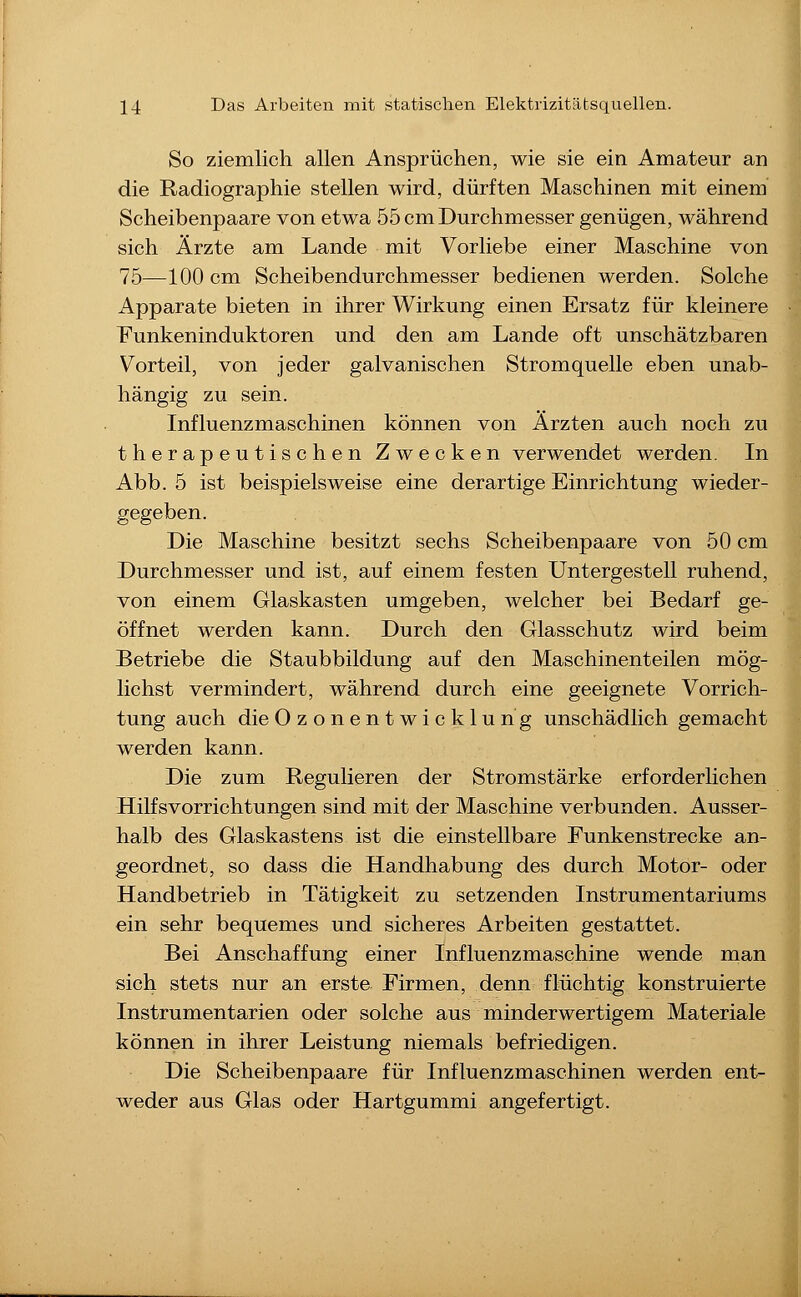 So ziemlich allen Ansprüchen, wie sie ein Amateur an die Radiographie stellen wird, dürften Maschinen mit einem Scheibenpaare von etwa 55 cm Durchmesser genügen, während sich Ärzte am Lande mit Vorliebe einer Maschine von 75—100 cm Scheibendurchmesser bedienen werden. Solche Apparate bieten in ihrer Wirkung einen Ersatz für kleinere Funkeninduktoren und den am Lande oft unschätzbaren Vorteil, von jeder galvanischen Stromquelle eben unab- hängig zu sein. Influenzmaschinen können von Ärzten auch noch zu therapeutischen Zwecken verwendet werden. In Abb. 5 ist beispielsweise eine derartige Einrichtung wieder- gegeben. Die Maschine besitzt sechs Scheibenpaare von 50 cm Durchmesser und ist, auf einem festen Untergestell ruhend, von einem Glaskasten umgeben, welcher bei Bedarf ge- öffnet werden kann. Durch den Glasschutz wird beim Betriebe die Staubbildung auf den Maschinenteilen mög- lichst vermindert, während durch eine geeignete Vorrich- tung auch die Ozonentwicklung unschädlich gemacht werden kann. Die zum Regulieren der Stromstärke erforderlichen Hilfsvorrichtungen sind mit der Maschine verbunden. Ausser- halb des Glaskastens ist die einstellbare Funkenstrecke an- geordnet, so dass die Handhabung des durch Motor- oder Handbetrieb in Tätigkeit zu setzenden Instrumentariums ein sehr bequemes und sicheres Arbeiten gestattet. Bei Anschaffung einer Influenzmaschine wende man sich stets nur an erste Firmen, denn flüchtig konstruierte Instrumentarien oder solche aus minderwertigem Materiale können in ihrer Leistung niemals befriedigen. Die Scheibenpaare für Influenzmaschinen werden ent- weder aus Glas oder Hartgummi angefertigt.