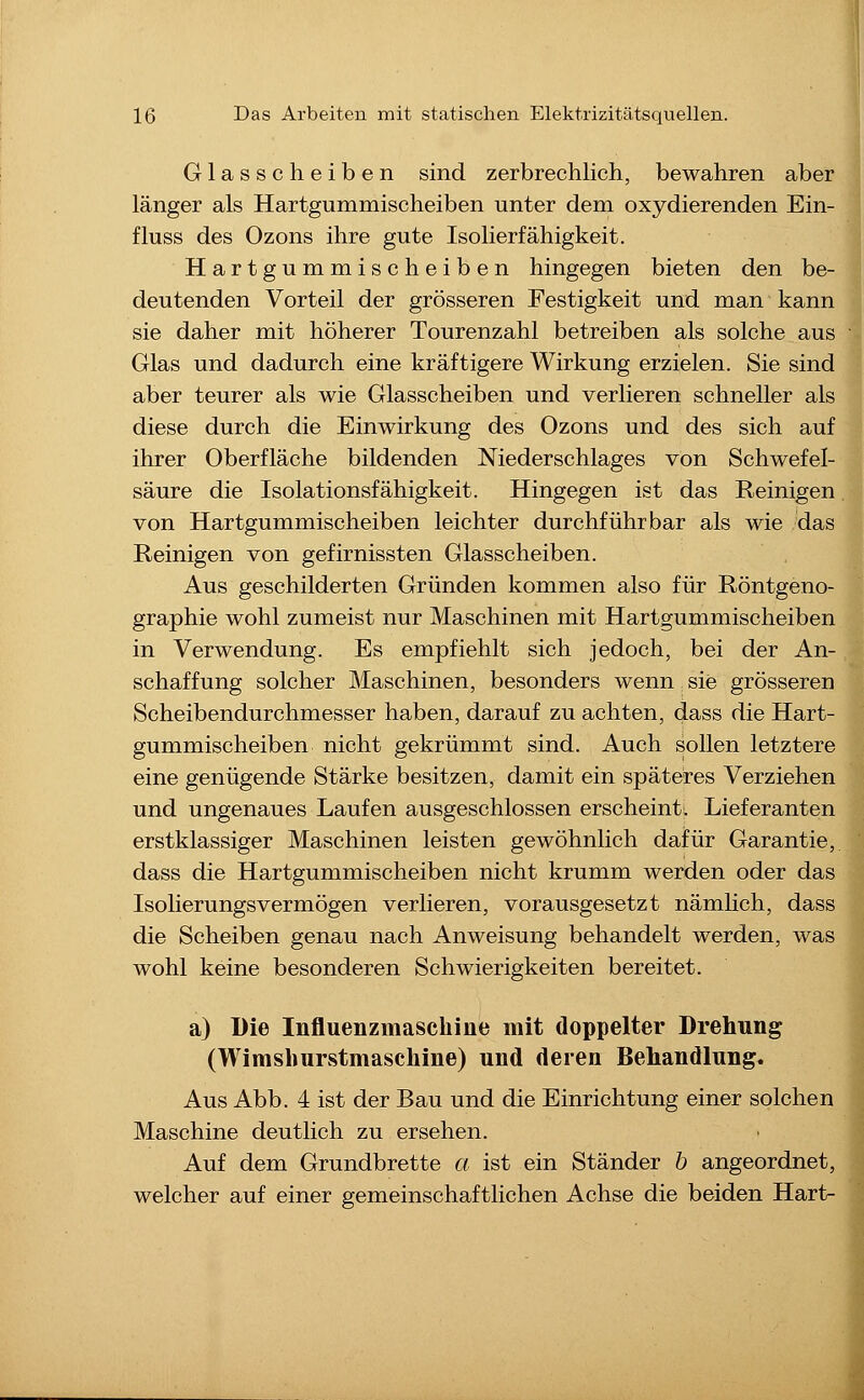 Glasscheiben sind zerbrechlich, bewahren aber länger als Hartgummischeiben unter dem oxydierenden Ein- fluss des Ozons ihre gute Isolierfähigkeit. Hartgummischeiben hingegen bieten den be- deutenden Vorteil der grösseren Festigkeit und man kann sie daher mit höherer Tourenzahl betreiben als solche aus Glas und dadurch eine kräftigere Wirkung erzielen. Sie sind aber teurer als wie Glasscheiben und verlieren schneller als diese durch die Einwirkung des Ozons und des sich auf ihrer Oberfläche bildenden Niederschlages von Schwefel- säure die Isolationsfähigkeit. Hingegen ist das Reinigen von Hartgummischeiben leichter durchführbar als wie das Reinigen von gefirnissten Glasscheiben. Aus geschilderten Gründen kommen also für Röntgeno- graphie wohl zumeist nur Maschinen mit Hartgummischeiben in Verwendung. Es empfiehlt sich jedoch, bei der An- schaffung solcher Maschinen, besonders wenn sie grösseren Scheibendurchmesser haben, darauf zu achten, dass die Hart- gummischeiben nicht gekrümmt sind. Auch sollen letztere eine genügende Stärke besitzen, damit ein späteres Verziehen und ungenaues Laufen ausgeschlossen erscheint. Lieferanten erstklassiger Maschinen leisten gewöhnlich dafür Garantie, dass die Hartgummischeiben nicht krumm werden oder das Isolierungsvermögen verlieren, vorausgesetzt nämhch, dass die Scheiben genau nach Anweisung behandelt werden, was wohl keine besonderen Schwierigkeiten bereitet. a) Die Influenzmaschine mit doppelter Drehung (Wimshurstmaschine) und deren Behandlung. Aus Abb. 4 ist der Bau und die Einrichtung einer solchen Maschine deutlich zu ersehen. Auf dem Grundbrette a ist ein Ständer h angeordnet, welcher auf einer gemeinschaftlichen Achse die beiden Hart-