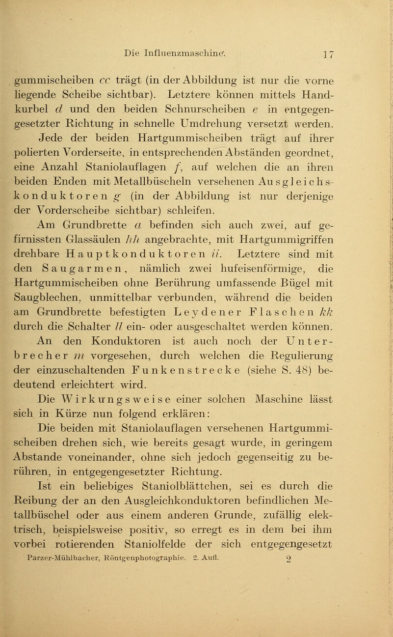 gummischeiben cc trägt (in der Abbildung ist nur die vorne liegende Scheibe sichtbar). Letztere können mittels Hand- kurbel d und den beiden Schnurscheiben e in entgegen- gesetzter Richtung in schnelle Umdrehung versetzt werden. Jede der beiden Hartgummischeiben trägt auf ihrer poherten Vorderseite, in entsprechenden Abständen geordnet, eine Anzahl Staniolauflagen /, auf welchen die an ihren beiden Enden mit Metallbüscheln versehenen Au s g 1 e i c h s- k o n d u k t o r e n g (in der Abbildung ist nur derjenige der Vorderscheibe sichtbar) schleifen. Am Grundbrette a befinden sich auch zwei, auf ge- firnissten Glassäulen Ii/i angebrachte, mit Hartgummigriffen drehbare H a u p t k o n d u k t o r e n //. Letztere sind mit den Saugarmen, nämlich zwei hufeisenförmige, die Hartgummischeiben ohne Berührung umfassende Bügel mit Saugblechen, unmittelbar verbunden, während die beiden am Grundbrette befestigten Leydener Flaschen Ä/? durch die Schalter // ein- oder ausgeschaltet werden können. An den Konduktoren ist auch noch der Unter- brecher iii vorgesehen, durch welchen die Regulierung der einzuschaltenden Funkenstrecke (siehe S. 48) be- deutend erleichtert wird. Die Wirkungsweise einer solchen Maschine lässt sich in Kürze nun folgend erklären: Die beiden mit Staniolauflagen versehenen Hartgummi- scheiben drehen sich, wie bereits gesagt wurde, in geringem Abstände voneinander, ohne sich jedoch gegenseitig zu be- rühren, in entgegengesetzter Richtung. Ist ein behebiges Staniolblättchen, sei es durch die Reibung der an den Ausgleichkonduktoren befindlichen Me- tallbüschel oder aus einem anderen Grunde, zufällig elek- trisch, beispielsweise positiv, so erregt es in dem bei ihm vorbei rotierenden Staniolfelde der sich entgegengesetzt Parzer-Mühlbacher, Röntgenphotogtaphie. 2. Aufl. 2