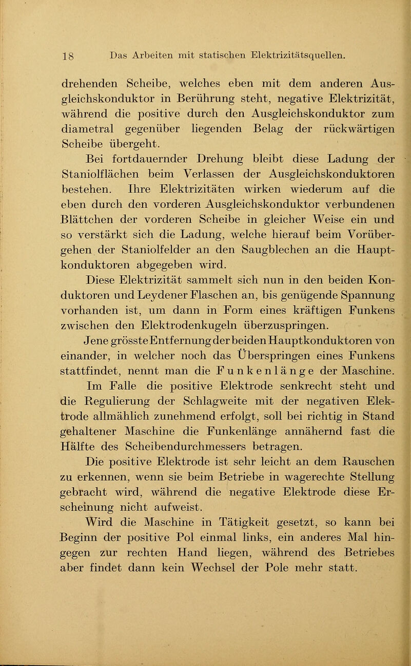 drehenden Scheibe, welches eben mit dem anderen Aus- gleichskonduktor in Berührung steht, negative Elektrizität, während die positive durch den Ausgleichskonduktor zum diametral gegenüber liegenden Belag der rückwärtigen Scheibe übergeht. Bei fortdauernder Drehung bleibt diese Ladung der Staniolflächen beim Verlassen der Ausgleichskonduktoren bestehen. Ihre Elektrizitäten wirken wiederum auf die eben durch den vorderen Ausgleichskonduktor verbundenen Blättchen der vorderen Scheibe in gleicher Weise ein und so verstärkt sich die Ladung, welche hierauf beim Vorüber- gehen der Staniolfeider an den Saugblechen an die Haupt- konduktoren abgegeben wird. Diese Elektrizität sammelt sich nun in den beiden Kon- duktoren und Leydener Flaschen an, bis genügende Spannung vorhanden ist, um dann in Form eines kräftigen Funkens zwischen den Elektrodenkugeln überzuspringen. Jene grösste Entfernung der beiden Hauptkonduktoren von einander, in welcher noch das Überspringen eines Funkens stattfindet, nennt man die Funkenlänge der Maschine. Im Falle die positive Elektrode senkrecht steht und die Regulierung der Schlagweite mit der negativen Elek- trode allmählich zunehmend erfolgt, soll bei richtig in Stand gehaltener Maschine die Funkenlänge annähernd fast die Hälfte des Scheibendurchmessers betragen. Die positive Elektrode ist sehr leicht an dem Rauschen zu erkennen, wenn sie beim Betriebe in wagerechte Stellung gebracht wird, während die negative Elektrode diese Er- scheinung nicht aufweist. Wird die Maschine in Tätigkeit gesetzt, so kann bei Beginn der positive Pol einmal links, ein anderes Mal hin- gegen zur rechten Hand liegen, während des Betriebes aber findet dann kein Wechsel der Pole mehr statt.