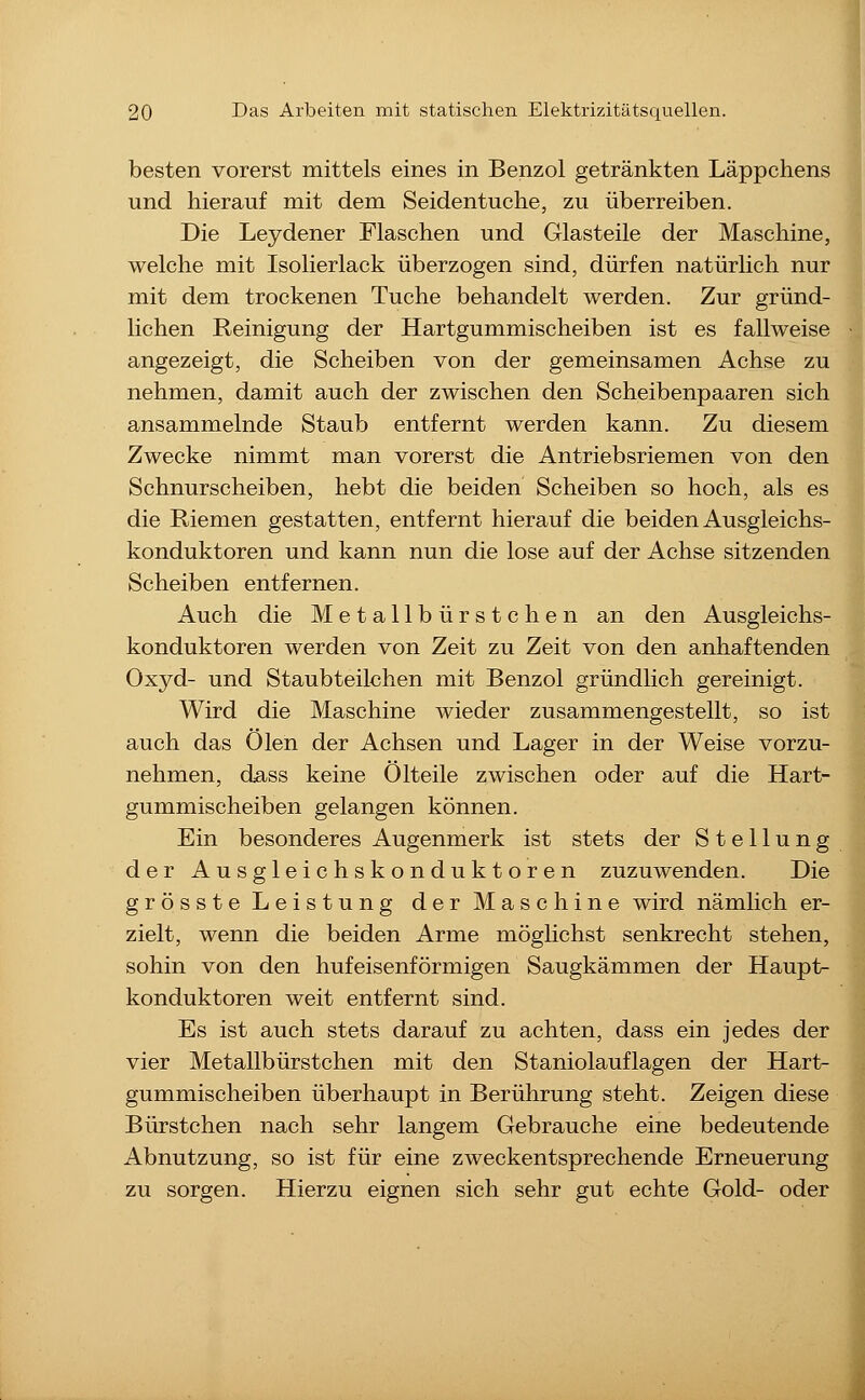 besten vorerst mittels eines in Benzol getränkten Läppchens und hierauf mit dem Seidentuche, zu überreiben. Die Leydener Flaschen und Glasteile der Maschine, welche mit Isolierlack überzogen sind, dürfen natürlich nur mit dem trockenen Tuche behandelt werden. Zur gründ- lichen Reinigung der Hartgummischeiben ist es fallweise angezeigt, die Scheiben von der gemeinsamen Achse zu nehmen, damit auch der zwischen den Scheibenpaaren sich ansammelnde Staub entfernt werden kann. Zu diesem Zwecke nimmt man vorerst die Antriebsriemen von den Schnurscheiben, hebt die beiden Scheiben so hoch, als es die Riemen gestatten, entfernt hierauf die beiden Ausgleichs- konduktoren und kann nun die lose auf der Achse sitzenden Scheiben entfernen. Auch die Metallbürstchen an den Ausgleichs- konduktoren werden von Zeit zu Zeit von den anhaftenden Oxyd- und Staubteilchen mit Benzol gründlich gereinigt. Wird die Maschine wieder zusammengestellt, so ist auch das Ölen der Achsen und Lager in der Weise vorzu- nehmen, dass keine Olteile zwischen oder auf die Hart- gummischeiben gelangen können. Ein besonderes Augenmerk ist stets der Stellung der Ausgleichskonduktoren zuzuwenden. Die grösste Leistung der Maschine wird nämlich er- zielt, wenn die beiden Arme möglichst senkrecht stehen, sohin von den hufeisenförmigen Saugkämmen der Haupt- konduktoren weit entfernt sind. Es ist auch stets darauf zu achten, dass ein jedes der vier Metallbürstchen mit den Staniolauflagen der Hart- gummischeiben überhaupt in Berührung steht. Zeigen diese Bürstchen nach sehr langem Gebrauche eine bedeutende Abnutzung, so ist für eine zweckentsprechende Erneuerung zu sorgen. Hierzu eignen sich sehr gut echte Gold- oder