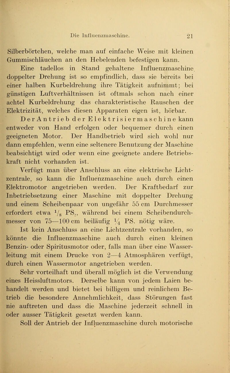 Silberbörtchen, welche man auf einfache Weise mit kleinen Gummischläuchen an den Hebelenden befestigen kann. Eine tadellos in Stand gehaltene Influenzmaschine doppelter Drehung ist so empfindlich, dass sie bereits bei einer halben Kurbeldrehung ihre Tätigkeit aufnimmt; bei günstigen Luftverhältnissen ist oftmals schon nach einer achtel Kurbeldrehung das charakteristische Rauschen der Elektrizität, welches diesen Apparaten eigen ist, hörbar. Der Antrieb der Elektrisiermaschine kann entweder von Hand erfolgen oder bequemer durch einen geeigneten Motor. Der Handbetrieb wird sich wohl nur dann empfehlen, wenn eine seltenere Benutzung der Maschine beabsichtigt wird oder wenn eine geeignete andere Betriebs- kraft nicht vorhanden ist. Verfügt man über Anschluss an eine elektrische Licht- zentrale, so kann die Influenzmaschine auch durch einen Elektromotor angetrieben werden. Der Kraftbedarf zur Inbetriebsetzung einer Maschine mit doppelter Drehung und einem Scheibenpaar von ungefähr 55 cm Durchmesser erfordert etwa ^/g PS., während bei einem Scheibendurch- messer von 75—100 cm beiläufig ^4 P^- nötig wäre. Ist kein Anschluss an eine Lichtzentrale vorhanden, so könnte die Influenzmaschine auch durch einen kleinen Benzin- oder Spiritusmotor oder, falls man über eine Wasser- leitung mit einem Drucke von 2—4 Atmosphären verfügt, durch einen Wassermotor angetrieben werden. Sehr vorteilhaft und überall möglich ist die Verwendung eines Heissluftmotors. Derselbe kann von jedem Laien be- handelt werden und bietet bei billigem und reinlichem Be- trieb die besondere Annehmlichkeit, dass Störungen fast nie auftreten und dass die Maschine jederzeit schnell in oder ausser Tätigkeit gesetzt werden kann. Soll der Antrieb der Influenzmaschine durch motorische