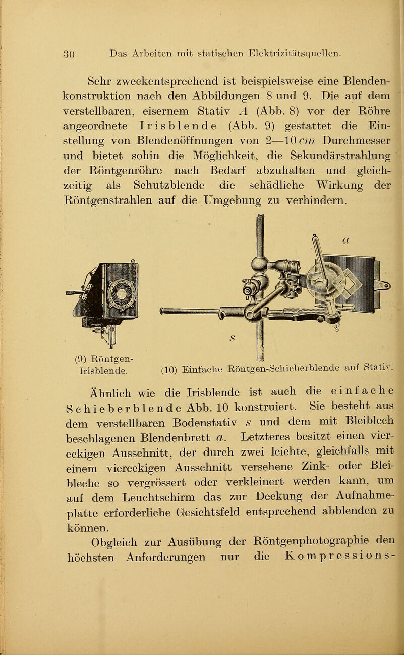 Sehr zweckentsprechend ist beispielsweise eine Blenden- konstruktion nach den Abbildungen 8 und 9. Die auf dem verstellbaren, eisernem Stativ ^4 (Abb. 8) vor der Röhre angeordnete Irisblende (Abb. 9) gestattet die Ein- stellung von Blendenöffnungen von 2—10 cm Durchmesser und bietet sohin die Möglichkeit, die Sekundärstrahlung der Röntgenröhre nach Bedarf abzuhalten und gleich- zeitig als Schutzblende die schädliche Wirkung der Röntgenstrahlen auf die Umgebung zu verhindern. (9) Röntgen- Irisblende. (10) Einfache Röntgen-Schieberblende auf Stativ. Ähnlich wie die Irisblende ist auch die einfache Schieberblende Abb. 10 konstruiert. Sie besteht aus dem verstellbaren Bodenstativ .s und dem mit Bleiblech beschlagenen Blendenbrett a. Letzteres besitzt einen vier- eckigen Ausschnitt, der durch zwei leichte, gleichfalls mit einem viereckigen Ausschnitt versehene Zink- oder Blei- bleche so vergrössert oder verkleinert werden kann, um auf dem Leuchtschirm das zur Deckung der Aufnahme- platte erforderliche Gesichtsfeld entsprechend abblenden zu können. Obgleich zur Ausübung der Röntgenphotographie den höchsten Anforderungen nur die Kompressions-