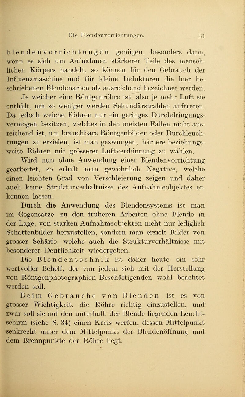 blendenvorrichtungen genügen, besonders dann, wenn es sich um Aufnahmen stärkerer Teile des mensch- lichen Körpers handelt, so können für den Gebrauch der Influenzmaschine und für kleine Induktoren die hier be- schriebenen Blendenarten als ausreichend bezeichnet werden. Je weicher eine Röntgenröhre ist, also je mehr Luft sie enthält, um so weniger werden Sekundärstrahlen auftreten. Da jedoch weiche Röhren nur ein geringes Durchdringungs- vermögen besitzen, welches in den meisten Fällen nicht aus- reichend ist, um brauchbare Röntgenbilder oder Durchleuch- tungen zu erzielen, ist man gezwungen, härtere beziehungs- weise Röhren mit grösserer Luftverdünnung zu wählen. Wird nun ohne Anwendung einer Blendenvorrichtung gearbeitet, so erhält man gewöhnlich Negative, welche einen leichten Grad von Verschleierung zeigen und daher auch keine Strukturverhältnisse des Aufnahmeobjektes er- kennen lassen. Durch die Anwendung des Blendensystems ist man im Gegensatze zu den früheren Arbeiten ohne Blende in der Lage, von starken Aufnahmeobjekten nicht nur lediglich Schattenbilder herzustellen, sondern man erzielt Bilder von grosser Schärfe, welche auch die Strukturverhältnisse mit besonderer Deutlichkeit wiedergeben. Die Blendentechnik ist daher heute ein sehr wertvoller Behelf, der von jedem sich mit der Herstellung von Röntgenphotographien Beschäftigenden wohl beachtet werden soll. Beim Gebrauche von Blenden ist es von grosser Wichtigkeit, die Röhre richtig einzustellen, und zwar soll sie auf den unterhalb der Blende liegenden Leucht- schirm (siehe S. 34) einen Kreis werfen, dessen Mittelpunkt senkrecht unter dem Mittelpunkt der Blendenöffnung und dem Brennpunkte der Röhre liegt.