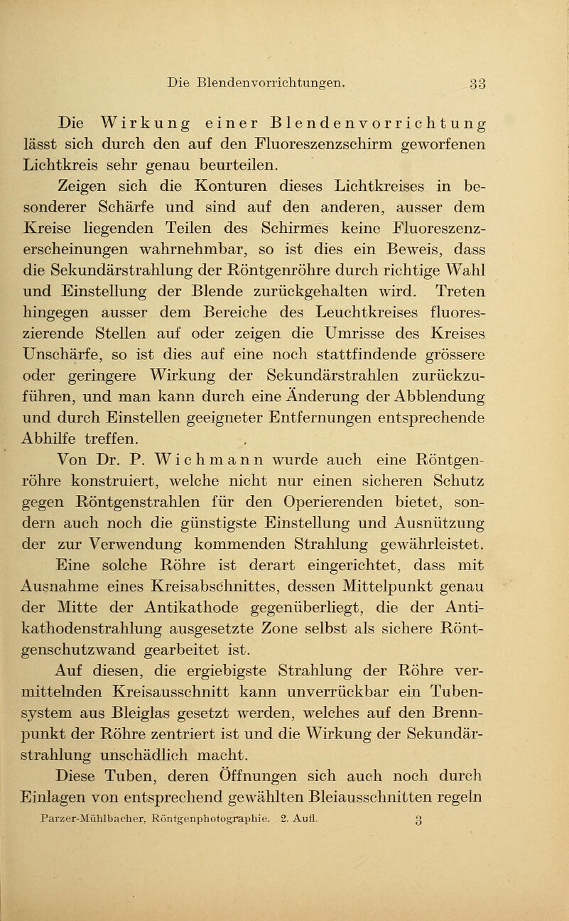 Die Wirkung einer Blendenvorrichtung lässt sich durch den auf den Fluoreszenzschirm geworfenen Lichtkreis sehr genau beurteilen. Zeigen sich die Konturen dieses Lichtkreises in be- sonderer Schärfe und sind auf den anderen, ausser dem Kreise liegenden Teilen des Schirmes keine Pluoreszenz- erscheinungen wahrnehmbar, so ist dies ein Beweis, dass die Sekundärstrahlung der Röntgenröhre durch richtige Wahl und Einstellung der Blende zurückgehalten wird. Treten hingegen ausser dem Bereiche des Leuchtkreises fluores- zierende Stellen auf oder zeigen die Umrisse des Kreises Unscharfe, so ist dies auf eine noch stattfindende grössere oder geringere Wirkung der Sekundärstrahlen zurückzu- führen, und man kann durch eine Änderung der Abbiendung und durch Einstellen geeigneter Entfernungen entsprechende Abhilfe treffen. Von Dr. P. Wichmann wurde auch eine Röntgen- röhre konstruiert, welche nicht nur einen sicheren Schutz gegen Röntgenstrahlen für den Operierenden bietet, son- dern auch noch die günstigste Einstellung und Ausnützung der zur Verwendung kommenden Strahlung gewährleistet. Eine solche Röhre ist derart eingerichtet, dass mit Ausnahme eines Kreisabschnittes, dessen Mittelpunkt genau der Mitte der Antikathode gegenüberliegt, die der Anti- kathodenstrahlung ausgesetzte Zone selbst als sichere Rönt- genschutzwand gearbeitet ist. Auf diesen, die ergiebigste Strahlung der Röhre ver- mittelnden Kreisausschnitt kann unverrückbar ein Tuben- system aus Bleiglas gesetzt werden, welches auf den Brenn- punkt der Röhre zentriert ist und die Wirkung der Sekundär- strahlung unschädlich macht. Diese Tuben, deren Öffnungen sich auch noch durch Einlagen von entsprechend gewählten Bleiausschnitten regeln Parzer-Mühlbacher, Röntgenphotographie. 2. Aufl. 3