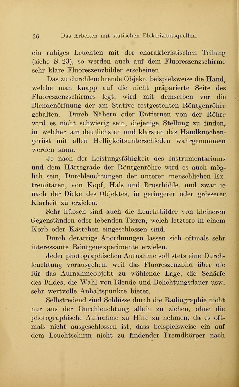 ein ruhiges Leuchten mit der charakteristischen Teilung (siehe S. 23), so werden auch auf dem Fluoreszenzschirme sehr klare Fluoreszenzbilder erscheinen. Das zu durchleuchtende Objekt, beispielsweise die Hand, welche man knapp auf die nicht präparierte Seite des riuoreszenzschirmes legt, wird mit demselben vor die Blendenöffnung der am Stative festgestellten Röntgenröhre gehalten. Durch Nähern oder Entfernen von der Röhre wird es nicht schwierig sein, diejenige Stellung zu finden, in welcher am deutlichsten und klarsten das Handknochen- gerüst mit allen Helligkeitsunterschieden wahrgenommen werden kann. Je nach der Leistungsfähigkeit des Instrumentariums und dem Härtegrade der Röntgenröhre wird es auch mög- lich sein, Durchleuchtungen der unteren menschlichen Ex- tremitäten, von Kopf, Hals und Brusthöhle, und zwar je nach der Dicke des Objektes, in geringerer oder grösserer Klarheit zu erzielen. Sehr hübsch sind auch die Leuchtbilder von kleineren Gegenständen oder lebenden Tieren, welch letztere in einem Korb oder Kästchen eingeschlossen sind. Durch derartige Anordnungen lassen sich oftmals sehr interessante Röntgenexperimente erzielen. Jeder photographischen Aufnahme soll stets eine Durch- leuchtung vorausgehen, weil das Pluoreszenzbild über die für das Aufnahmeobjekt zu wählende Lage, die Schärfe des Bildes, die Wahl von Blende und Belichtungsdauer usw. sehr wertvolle Anhaltspunkte bietet. Selbstredend sind Schlüsse durch die Radiographie nicht nur aus der Durchleuchtung allein zu ziehen, ohne die photographische Aufnahme zu Hilfe zu nehmen, da es oft- mals nicht ausgeschlossen ist, dass beispielsweise ein auf dem Leuchtschirm nicht zu findender Fremdkörper nach