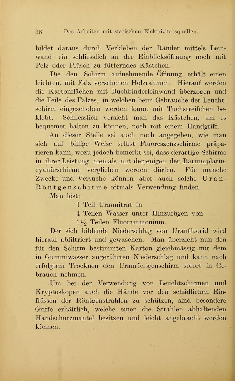 bildet daraus durch Verkleben der Ränder mittels Lein- wand ein schliesslich an der Einblicksöffnung noch mit Pelz oder Plüsch zu fütterndes Kästchen. Die den Schirm aufnehmende Öffnung erhält einen leichten, mit Falz versehenen Holzrahmen. Hierauf werden die Kartonflächen mit Buchbinderleinwand überzogen und die Teile des Falzes, in welchen beim Gebrauche der Leucht- schirm eingeschoben werden kann, mit Tuchstreifchen be- klebt. Schliesslich versieht man das Kästchen, um es bequemer halten zu können, noch mit einem Handgriff. An dieser Stelle sei auch noch angegeben, wie man sich auf billige Weise selbst Fluoreszenzschirme präpa- rieren kann, wozu jedoch bemerkt sei, dass derartige Schirme in ihrer Leistung niemals mit derjenigen der Bariumplatin- cyanürschirme verglichen werden dürfen. Für manche Zwecke und Versuche können aber auch solche U r a n - Röntgenschirme oftmals Verwendung finden. Man löst: 1 Teil Urannitrat in 4 Teilen Wasser unter Hinzufügen von 1^ Teilen Fluorammonium. Der sich bildende Niederschlag von Uranfluorid wird hierauf abfiltriert und gewaschen. Man überzieht nun den für den Schirm bestimmten Karton gleichmässig mit dem in Gummiwasser angerührten Niederschlag und kann nach erfolgtem Trocknen den Uranröntgenschirm sofort in Ge- brauch nehmen. Um bei der Verwendung von Leuchtschirmen und Kryptoskopen auch die Hände vor den schädlichen Ein- flüssen der Röntgenstrahlen zu schützen, sind besondere Griffe erhältlich, welche einen die Strahlen abhaltenden Handschutzmantel besitzen und leicht angebracht werden können.