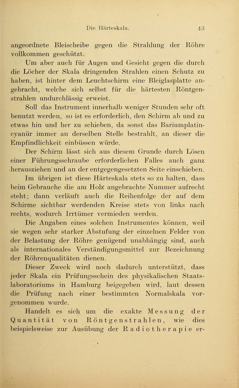 angeordnete Bleischeibe gegen die Strahlung der Röhre vollkommen geschützt. Um aber auch für Augen und Gesicht gegen die durch die Löcher der Skala dringenden Strahlen einen Schutz zu haben, ist hinter dem Leuchtschirm eine Bleiglasplatte an- gebracht, welche sich selbst für die härtesten Röntgen- strahlen undurchlässig erweist. Soll das Instrument innerhalb weniger Stunden sehr oft benutzt werden, so ist es erforderlich, den Schirm ab und zu etwas hin und her zu schieben, da sonst das Bariumplatin- cyanür immer an derselben Stelle bestrahlt, an dieser die Empfindlichkeit einbüssen würde. Der Schirm lässt sich aus diesem Grunde durch Lösen einer Führungsschraube erforderlichen Falles auch ganz -herausziehen'und an der entgegengesetzten Seite einschieben. Im übrigen ist diese Härteskala stets so zu halten, dass beim Gebrauche die am Holz^ angebrachte Nummer aufrecht steht; dann verläuft auch die Reihenfolge der auf dem Schirme sichtbar werdenden Kreise stets von links nach rechts, wodurch Irrtümer vermieden werden. Die Angaben eines solchen Instrumentes können, weil sie wegen sehr starker Abstufung der einzelnen Felder von der Belastung der Röhre genügend unabhängig sind, auch als internationales Verständigungsmittel zur Bezeichnung der Röhrenqualitäten dienen. Dieser Zweck wird noch dadurch unterstützt, dass jeder Skala ein Prüfungsschein des physikalischen Staats- laboratoriums in Hamburg beigegeben wird, laut dessen die Prüfung nach einer bestimmten Normalskala vor- genommen wurde. Handelt es sich um die exakte Messung der Quantität von Röntgenstrahlen, wie dies beispielsweise zur Ausübung der Radiotherapie er-