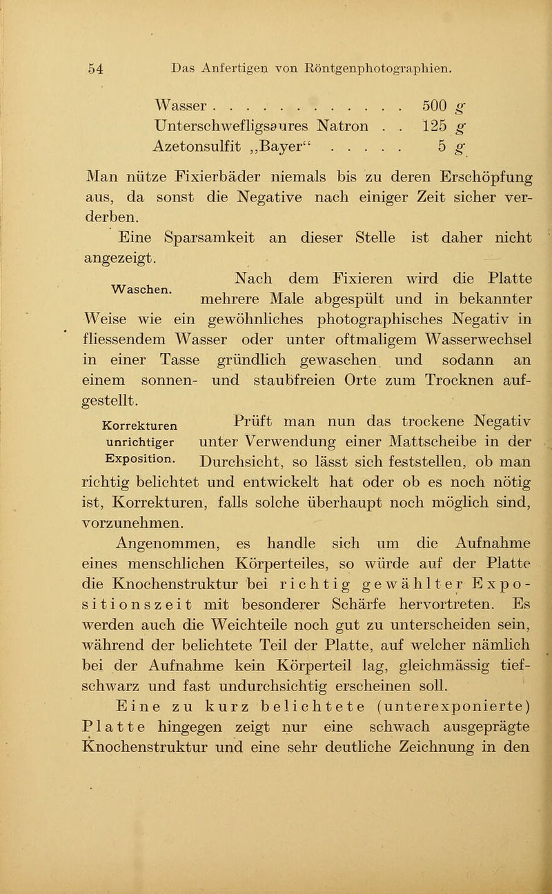 Wasser 500 g Unterschwefligsaures Natron . . 125 ^ Azetonsulfit „Bayer 5 ^ Man nütze Fixierbäder niemals bis zu deren Erschöpfung aus, da sonst die Negative nach einiger Zeit sicher ver- derben. Eine Sparsamkeit an dieser Stelle ist daher nicht angezeigt. Nach dem Fixieren wird die Platte mehrere Male abgespült und in bekannter Weise wie ein gewöhnliches photographisches Negativ in fliessendem Wasser oder unter oftmaligem Wasserwechsel in einer Tasse gründlich gewaschen und sodann an einem sonnen- und staubfreien Orte zum Trocknen auf- gestellt. Korrekturen Prüft man nun das trockene Negativ unrichtiger unter Verwendung einer Mattscheibe in der Exposition. Durchsicht, so lässt sich feststellen, ob man richtig belichtet und entwickelt hat oder ob es noch nötig ist, Korrekturen, falls solche überhaupt noch möglich sind, vorzunehmen. Angenommen, es handle sich um die Aufnahme eines menschlichen Körperteiles, so würde auf der Platte die Knochenstruktur bei richtig gewählter Expo- sitionszeit mit besonderer Schärfe hervortreten. Es werden auch die Weichteile noch gut zu unterscheiden sein, während der belichtete Teil der Platte, auf welcher nämlich bei der Aufnahme kein Körperteil lag, gleichmässig tief- schwarz und fast undurchsichtig erscheinen soll. Eine zu kurz belichtete (unterexponierte) Platte hingegen zeigt nur eine schwach ausgeprägte Knochenstruktur und eine sehr deutliche Zeichnung in den