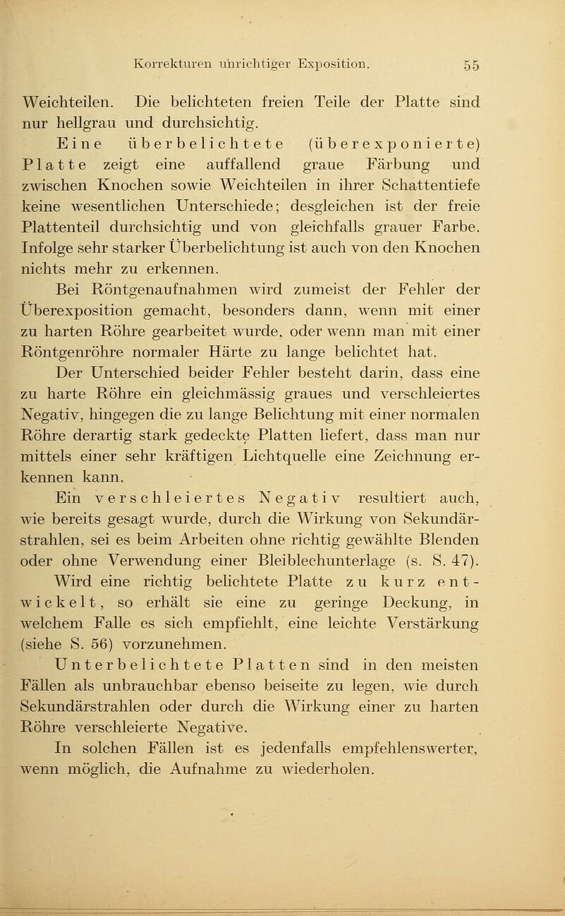 Weichteilen. Die belichteten freien Teile der Platte sind nur hellgrau und durchsichtig. Eine überbelichtete (überexponierte) Platte zeigt eine auffallend graue Färbung und zwischen Knochen sowie Weichteilen in ihrer Schattentiefe keine wesentlichen Unterschiede; desgleichen ist der freie Plattenteil durchsichtig und von gleichfalls grauer Farbe. Infolge sehr starker Überbelichtung ist auch von den Knochen nichts mehr zu erkennen. Bei Röntgenaufnahmen wird zumeist der Fehler der Überexposition gemacht, besonders dann, wenn mit einer zu harten Röhre gearbeitet wurde, oder wenn man mit einer Röntgenröhre normaler Härte zu lange belichtet hat. Der Unterschied beider Fehler besteht darin, dass eine zu harte Röhre ein gleichmässig graues und verschleiertes Negativ, hingegen die zu lange Belichtung mit einer normalen Röhre derartig stark gedeckte Platten liefert, dass man nur mittels einer sehr kräftigen Lichtquelle eine Zeichnung er- kennen kann. Ein verschleiertes Negativ resultiert auch, wie bereits gesagt wurde, durch die Wirkung von Sekundär- strahlen, sei es beim Arbeiten ohne richtig gewählte Blenden oder ohne Verwendung einer Bleiblechunterlago (s. S. 47). Wird eine richtig belichtete Platte zu kurz ent- wickelt, so erhält sie eine zu geringe Deckung, in welchem Falle es sich empfiehlt, eine leichte Verstärkung (siehe S. 56) vorzunehmen. Unterbelichtete Platten sind in den meisten Fällen als unbrauchbar ebenso beiseite zu legen, wie durch Sekundärstrahlen oder durch die Wirkung einer zu harten Röhre verschleierte Negative. In solchen Fällen ist es jedenfalls empfehlenswerter, wenn möglich, die Aufnahme zu wiederholen.