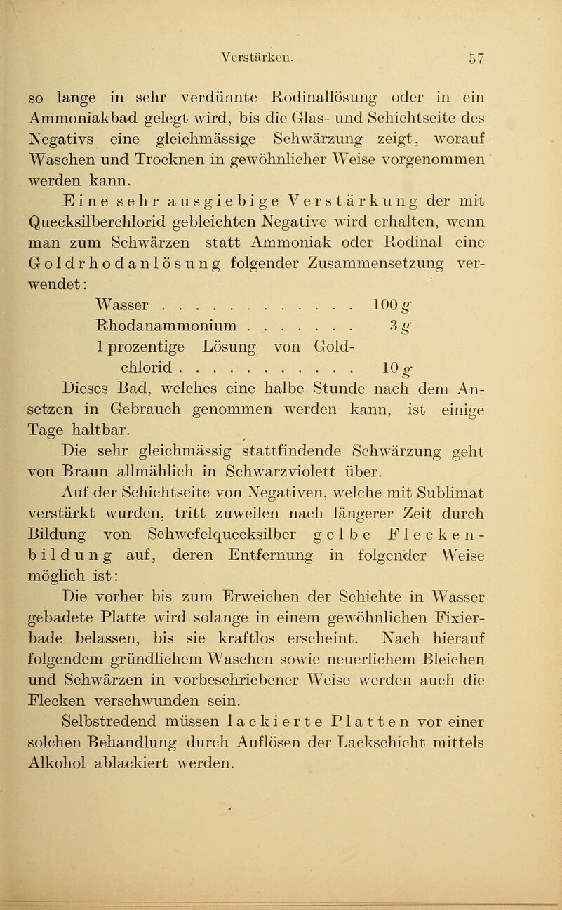 SO lange in sehr verdünnte Rodinallösung oder in ein Ammoniakbad gelegt wird, bis die Glas- und Schichtseite des Negativs eine gleichmässige Schwärzung zeigt, worauf Waschen und Trocknen in gewöhnlicher Weise vorgenommen werden kann. Eine sehr ausgiebige Verstärkung der mit Quecksilberchlorid gebleichten Negative wird erhalten, wenn man zum Schwärzen statt Ammoniak oder Rodinal eine Goldrhodanlösung folgender Zusammensetzung ver- wendet : Wasser 100^ Rhodanammonium 3 g' 1 prozentige Lösung von Gold- chlorid 10 g- Dieses Bad, welches eine halbe Stunde nach dem An- setzen in Gebrauch genommen werden kann, ist einige Tage haltbar. Die sehr gleichmässig stattfindende Schwärzung geht von Braun allmählich in Schwarzviolett über. Auf der Schichtseite von Negativen, welche mit Sublimat verstärkt wurden, tritt zuweilen nach längerer Zeit durch Bildung von Schwefelquecksilber gelbe Flecken- bildung auf, deren Entfernung in folgender Weise möglich ist: Die vorher bis zum Erweichen der Schichte in Wasser gebadete Platte wird solange in einem gewöhnlichen Fixier- bade belassen, bis sie kraftlos erscheint. Nach hierauf folgendem gründlichem Waschen sowie neuerlichem Bleichen und Schwärzen in vorbeschriebener Weise werden auch die Flecken verschwunden sein. Selbstredend müssen lackierte Platten vor einer solchen Behandlung durch Auflösen der Lackschicht mittels Alkohol ablackiert werden.