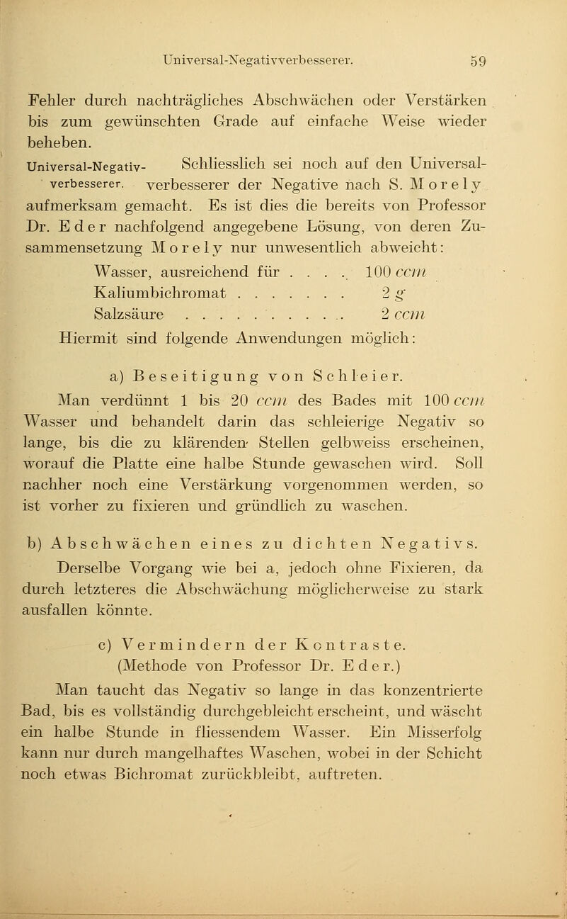 Fehler durch nachträghches Abschwächen oder Verstärken bis zum gewünschten Grade auf einfache Weise wieder beheben. Universal-Negativ- Schliesshch sei noch auf den Universal- verbesserer, verbesserer der Negative nach S. Morely aufmerksam gemacht. Es ist dies die bereits von Professor Dr. E d e r nachfolgend angegebene Lösung, von deren Zu- sammensetzung Morely nur unwesentlich abweicht: Wasser, ausreichend für .... 100 ccni Kaliumbichromat 2 g Salzsäure 2 ccin Hiermit sind folgende Anwendungen möglich: a) Beseitigung von Schleier. Man verdünnt 1 bis 20 ccm des Bades mit 100 ccin Wasser und behandelt darin das schleierige Negativ so lange, bis die zu klärenden- Stellen gelbweiss erscheinen, worauf die Platte eine halbe Stunde gewaschen wird. Soll nachher noch eine Verstärkung vorgenommen werden, so ist vorher zu fixieren und gründlich zu waschen. b) Abschwächen eines zu dichten Negativs. Derselbe Vorgang wie bei a, jedoch ohne Fixieren, da durch letzteres die Abschwächung möglicherweise zu stark ausfallen könnte. c) Vermindern der Kontraste. (Methode von Professor Dr. Eder.) Man taucht das Negativ so lange in das konzentrierte Bad, bis es vollständig durchgebleicht erscheint, und wäscht ein halbe Stunde in fliessendem Wasser. Ein Misserfolg kann nur durch mangelhaftes Waschen, wobei in der Schicht noch etwas Bichromat zurückbleibt, auftreten.