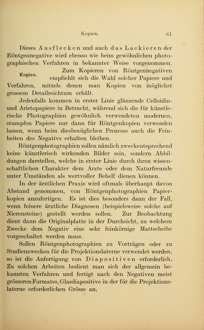 Dieses Ausflecken und auch das Lackieren der Röntgennegative wird ebenso wie beim gewöhnlichen photo- graphischen Verfahren in bekannter Weise vorgenommen. Zum Kopieren von Röntgennegativen empfiehlt sich die Wahl solcher Papiere und Verfahren, mittels denen man Kopien von möglichst grossem Detailreichtum erhält. Jedenfalls kommen in erster Linie glänzende Celloidin- und Aristopapiere in Betracht, während sich die für künstle- rische Photographien gewöhnlich verwendeten modernen, stumpfen Papiere nur dann für Röntgenkopien verwenden lassen, wenn beim diesbezüglichen Prozesse auch die Fein- heiten des Negativs erhalten bleiben. Röntgenphotographien sollen nämlich zweckentsprechend keine künstlerisch wirkenden Bilder sein, sondern Abbil- dungen darstellen, welche in e'rster Linie durch ihren wissen- schafthchen Charakter dem Arzte oder dem Naturfreunde unter Umständen als wertvoller Behelf dienen können. In der ärztlichen Praxis wird oftmals überhaupt davon Abstand genommen, von Röntgenphotographien Papier- kopien anzufertigen. Es ist dies besonders dann der Fall, wenn feinere ärztliche Diagnosen (beispielsweise solche auf Nierensteine) gestellt werden sollen. Zur Beobachtung dient dann die Originalplatte in der Durchsicht, zu welchem Zwecke dem Negativ eine sehr feinkörnige Mattscheibe vorgeschaltet werden muss. Sollen Röntgenphotographien zu Vorträgen oder zu Studienzwecken für die Projektionslaterne verwendet werden, so ist die Anfertigung von Diapositiven erforderhch. Zu solchen Arbeiten bedient man sich der allgemein be- kannten Verfahren und fertigt nach den Negativen meist grösseren Formates, Glasdiapositive in der für die Projektions- laterne erforderHchen Grösse an.