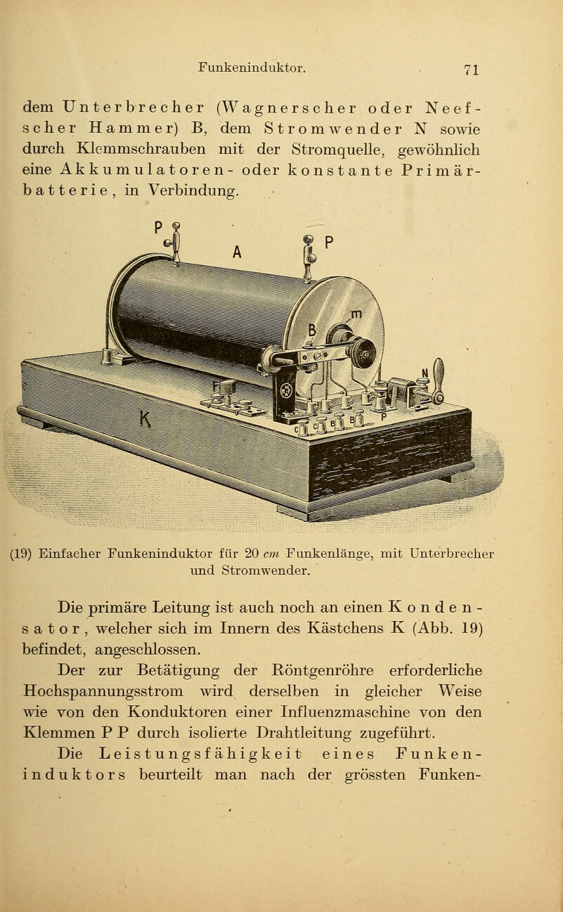 Funkeninduktor. dem Unterbrecher (Wagnerscher oder Neef- scher Hammer) B, dem Stromwender N sowie durch Klemmschrauben mit der Stromquelle, gewöhnlich eine Akkumulatoren- oder konstante Primär- batterie, in Verbindung. (19) Einfacher Funkeninduktor für 20 cm Funkenlänge, mit Unterbrecher und Stromwender. Die primäre Leitung ist auch noch an einen Konden- sator, welcher sich im Innern des Kästchens K (Abb. 19) befindet, angeschlossen. Der zur Betätigung der Röntgenröhre erforderhche Hochspannungsstrom wird derselben in gleicher Weise wie von den Konduktoren einer Influenzmaschine von den Klemmen P P durch isolierte Drahtleitung zugeführt. Die Leistungsfähigkeit eines Funke n- induktors beurteilt man nach der grössten Funken-