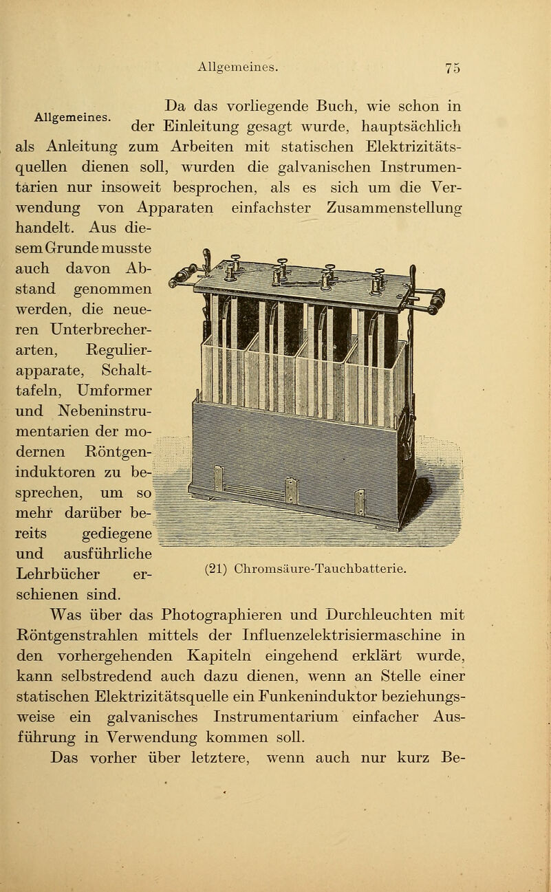 Allgemeines. Da das vorliegende Buch, wie schon in der Einleitung gesagt wurde, hauptsächlich als Anleitung zum Arbeiten mit statischen Elektrizitäts- quellen dienen soll, wurden die galvanischen Instrumen- tarien nur insoweit besprochen, als es sich um die Ver- wendung von Apparaten einfachster Zusammenstellung handelt. Aus die- sem Grunde musste auch davon Ab- stand genommen werden, die neue- ren Unterbrecher- arten, Regulier- apparate, Schalt- tafeln, Umformer und Nebeninstru- mentarien der mo- dernen Röntgen- induktoren zu be- sprechen, um so mehr darüber be-' reits gediegene und ausführliche Lehrbücher er- schienen sind. Was über das Photographieren und Durchleuchten mit Röntgenstrahlen mittels der Influenzelektrisiermaschine in den vorhergehenden Kapiteln eingehend erklärt wurde, kann selbstredend auch dazu dienen, wenn an Stehe einer statischen Elektrizitätsquelle ein Funkeninduktor beziehungs- weise ein galvanisches Instrumentarium einfacher Aus- führung in Verwendung kommen soll. Das vorher über letztere, wenn auch nur kurz Be- (21) Chromsäure-Tauchbatterie.