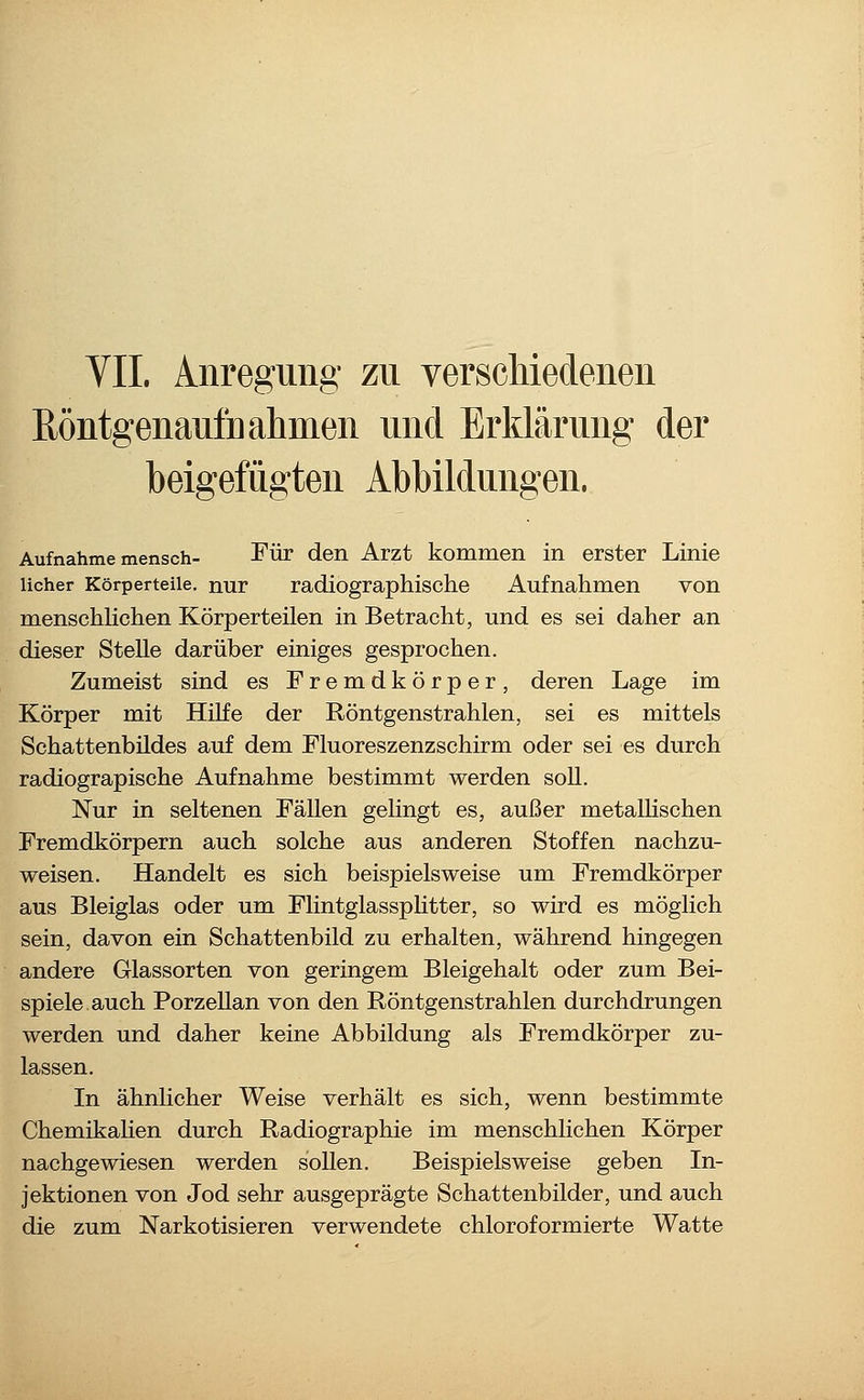 Röntgenaufnahmen und Erklärung der beigefügten Abbildungen. Aufnahme mensch- Tür den Arzt kommen in erster Linie licher Körperteile, nur radiographische Aufnahmen von menschlichen Körperteilen in Betracht, und es sei daher an dieser Stelle darüber einiges gesprochen. Zumeist sind es Fremdkörper, deren Lage im Körper mit HiKe der Röntgenstrahlen, sei es mittels Schattenbildes auf dem Fluoreszenzschirm oder sei es durch radiograpische Aufnahme bestimmt werden soll. Nur in seltenen Fällen gehngt es, außer metaUischen Fremdkörpern auch solche aus anderen Stoffen nachzu- weisen. Handelt es sich beispielsweise um Fremdkörper aus Bleiglas oder um Flintglassphtter, so wird es möglich sein, davon ein Schattenbild zu erhalten, während hingegen andere Glassorten von geringem Bleigehalt oder zum Bei- spiele auch Porzellan von den Röntgenstrahlen durchdrungen werden und daher keine Abbildung als Fremdkörper zu- lassen. In ähnlicher Weise verhält es sich, wenn bestimmte Chemikahen durch Radiographie im menschlichen Körper nachgewiesen werden sollen. Beispielsweise geben In- jektionen von Jod sehr ausgeprägte Schattenbilder, und auch die zum Narkotisieren verwendete chloroformierte Watte