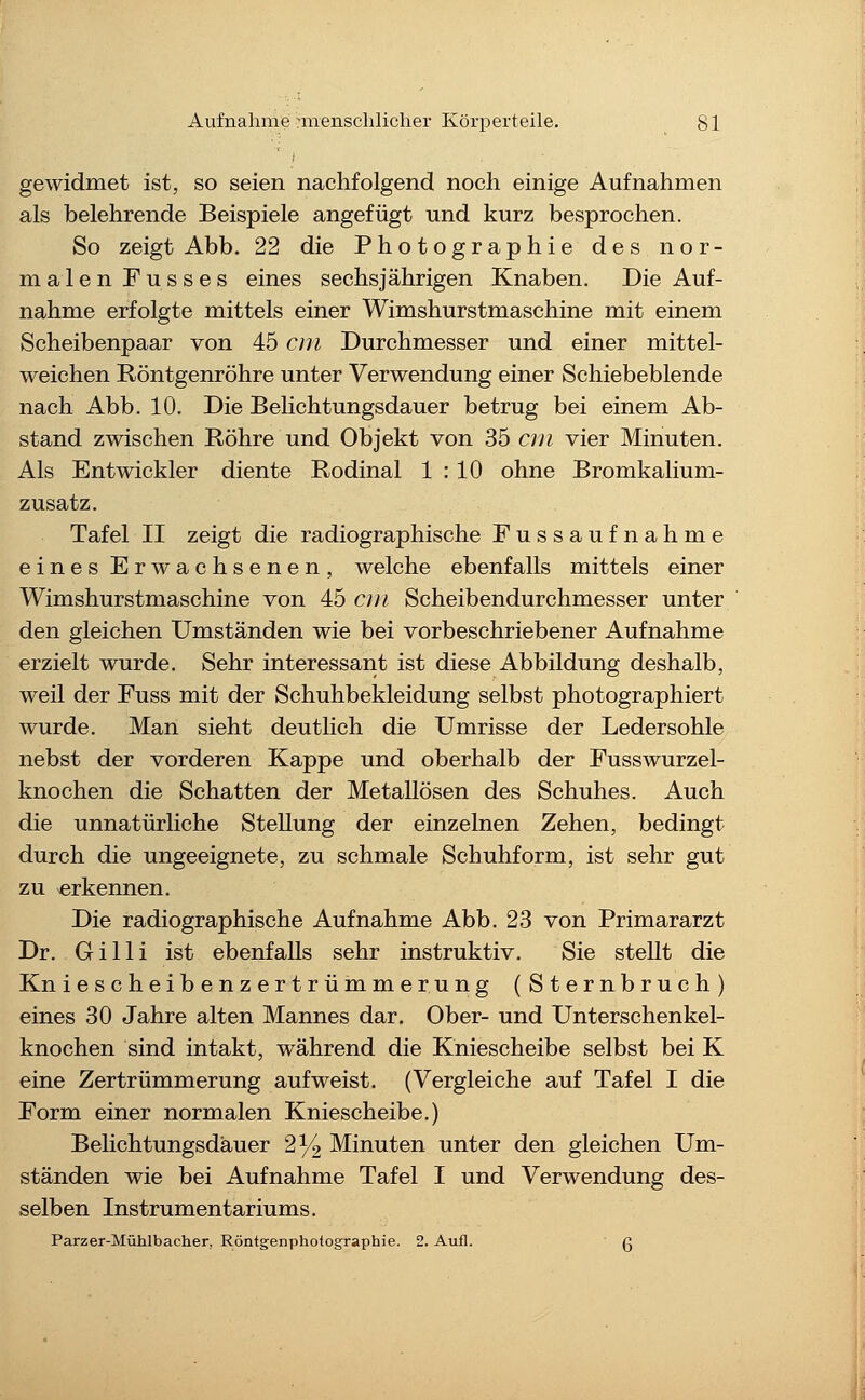 gewidmet ist, so seien nachfolgend noch einige Aufnahmen als belehrende Beispiele angefügt und kurz besprochen. So zeigt Abb. 22 die Photographie des nor- malen Fusses eines sechsjährigen Knaben. Die Auf- nahme erfolgte mittels einer Wimshurstmaschine mit einem Scheibenpaar von 45 cm Durchmesser und einer mittel- weichen Röntgenröhre unter Verwendung einer Schiebeblende nach Abb. 10. Die Belichtungsdauer betrug bei einem Ab- stand zwischen Röhre und Objekt von 35 cm vier Minuten. Als Entwickler diente Rodinal 1 : 10 ohne Bromkalium- zusatz. Tafel II zeigt die radiographische Fussaufnahme eines Erwachsenen, welche ebenfalls mittels einer Wimshurstmaschine von 45 cm Scheibendurchmesser unter den gleichen Umständen wie bei vorbeschriebener Aufnahme erzielt wurde. Sehr interessant ist diese Abbildung deshalb, weil der Fuss mit der Schuhbekleidung selbst photographiert wurde. Man sieht deuthch die Umrisse der Ledersohle nebst der vorderen Kappe und oberhalb der Fusswurzel- knochen die Schatten der MetaUösen des Schuhes. Auch die unnatürliche Stellung der einzelnen Zehen, bedingt durch die ungeeignete, zu schmale Schuhform, ist sehr gut zu erkennen. Die radiographische Aufnahme Abb. 23 von Primararzt Dr. G i 11 i ist ebenfalls sehr instruktiv. Sie stellt die Kn iescheibenzertrümmerung (Sternbruch) eines 30 Jahre alten Mannes dar. Ober- und Unterschenkel- knochen sind intakt, während die Kniescheibe selbst bei K eine Zertrümmerung aufweist. (Vergleiche auf Tafel I die Form einer normalen Kniescheibe.) Belichtungsdauer 2^ Minuten unter den gleichen Um- ständen wie bei Aufnahme Tafel I und Verwendung des- selben Instrumentariums. Parzer-Muhlbacher, Röntgenphotographie. 2. Aufl. g