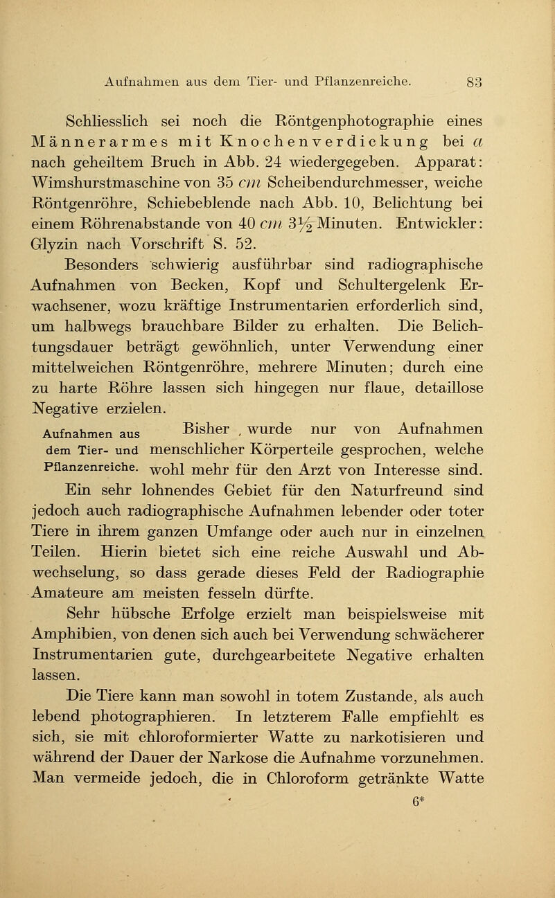 Schliesslich sei noch die Röntgenphotographie eines Männerarmes mit Knochenverdickung bei a nach geheiltem Bruch in Abb. 24 wiedergegeben. Apparat: Wimshurstmaschine von 35 cm Scheibendurchmesser, weiche Röntgenröhre, Schiebeblende nach Abb. 10, Belichtung bei einem Röhrenabstande von 40 cm 3^2 Minuten. Entwickler: Glyzin nach Vorschrift S. 52. Besonders schwierig ausführbar sind radiographische Aufnahmen von Becken, Kopf und Schultergelenk Er- wachsener, wozu kräftige Instrumentarien erforderlich sind, um halbwegs brauchbare Bilder zu erhalten. Die Belich- tungsdauer beträgt gewöhnlich, unter Verwendung einer mittelweichen Röntgenröhre, mehrere Minuten; durch eine zu harte Röhre lassen sich hingegen nur flaue, detaillose Negative erzielen. Aufnahmen aus Bisher , wurde nur von Aufnahmen dem Tier- und menschlicher Körperteile gesprochen, welche Pflanzenreiche, ^ohl mehr für den Arzt von Interesse sind. Ein sehr lohnendes Gebiet für den Naturfreund sind jedoch auch radiographische Aufnahmen lebender oder toter Tiere in ihrem ganzen Umfange oder auch nur in einzelnen Teilen. Hierin bietet sich eine reiche Auswahl und Ab- wechselung, so dass gerade dieses Feld der Radiographie Amateure am meisten fesseln dürfte. Sehr hübsche Erfolge erzielt man beispielsweise mit Amphibien, von denen sich auch bei Verwendung schwächerer Instrumentarien gute, durchgearbeitete Negative erhalten lassen. Die Tiere kann man sowohl in totem Zustande, als auch lebend photographieren. In letzterem Falle empfiehlt es sich, sie mit chloroformierter Watte zu narkotisieren und während der Dauer der Narkose die Aufnahme vorzunehmen. Man vermeide jedoch, die in Chloroform getränkte Watte