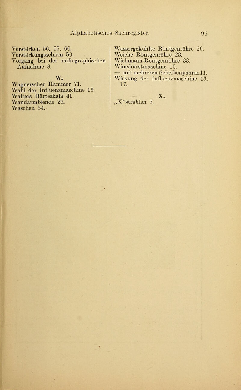 Verstärken 56, 57, 60. Verstärkungsschirm 50. Vorgang bei der radiographischen Aufnahme 8. W. Wagnerscher Hammer 71. Wahl der Influenzmaschine 13. Walters Härteskala 41. Wandarmblende 29. Waschen 54. Wassergekühlte Röntgenröhre 26. Weiche Röntgenröhre 23. Wichmann-Röntgenröhre 33. Wimshurstmaschine 10. — mit mehreren Scheibenpaarenll. Wirkung der Influenzmaschine 13, 17. „Xstrahlen 7. X.
