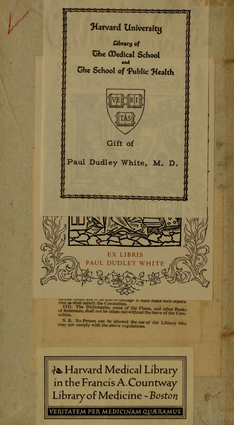 EX LIBRIS PAUL DUDLEY WHITE VIII. The Dictionaries, some of the Plates, and other Book< mi5£f reCe' 0t ** Uken °Ut With°Ut the Jeave of the Com- N. B. No Person can be allowed the use of the Library who does not comply with the above regulations. horary wr.o ^Harvard Medical Library in the Francis A. Countway Library of Medicine -Boston VERITATEM PERMEDICIjsTAM QUyERAMUS