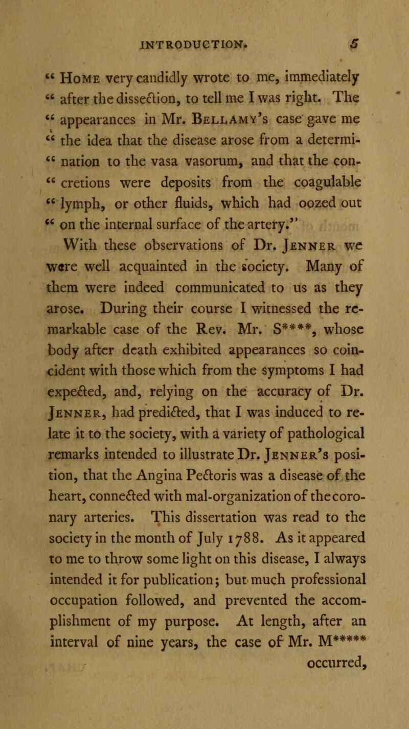 F* Home very candidly wrote to me, immediately  after the dissection, to tell me I was right. The  appearances in Mr. Bellamy's case gave me  the idea that the disease arose from a determi-  nation to the vasa vasorum, and that the con-  cretions were deposits from the coagulable  lymph, or other fluids, which had oozed out  on the internal surface of the artery. With these observations of Dr. Jenner we were well acquainted in the society. Many of them were indeed communicated to us as they arose. During their course I witnessed the re- markable case of the Rev. Mr. S*##*, whose body after death exhibited appearances so coin- cident with those which from the symptoms I had expected, and, relying on the accuracy of Dr. Jenner, had predicted, that I was induced to re- late it to the society, with a variety of pathological remarks intended to illustrate Dr. Jenner's posi- tion, that the Angina Pectoris was a disease of the heart, connected with mal-organization of the coro- nary arteries. This dissertation was read to the society in the month of July 1788. As it appeared to me to throw some light on this disease, I always intended it for publication; but much professional occupation followed, and prevented the accom- plishment of my purpose. At length, after an interval of nine years, the case of Mr. M***** occurred,