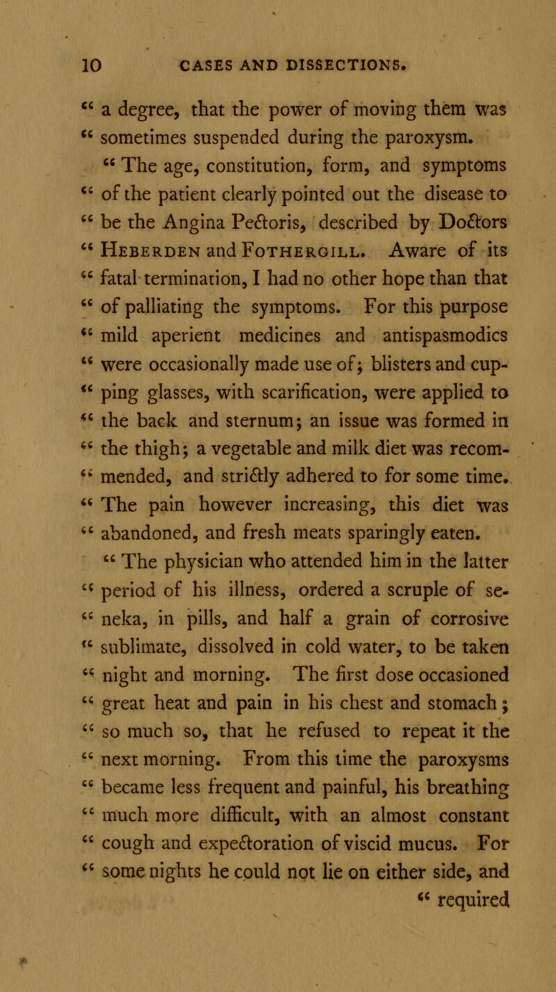  a degree, that the power of moving them was cc sometimes suspended during the paroxysm.  The age, constitution, form, and symptoms u of the patient clearly pointed out the disease to  be the Angina Pectoris, described by Do&ors  Heberden andFoTHERGiLL. Aware of its  fatal termination, I had no other hope than that  of palliating the symptoms. For this purpose 11 mild aperient medicines and antispasmodics  were occasionally made use of; blisters and cup- u ping glasses, with scarification, were applied to  the back and sternum; an issue was formed in  the thigh; a vegetable and milk diet was recom- u mended, and stri&ly adhered to for some time.  The pain however increasing, this diet was  abandoned, and fresh meats sparingly eaten.  The physician who attended him in the latter cc period of his illness, ordered a scruple of se-  neka, in pills, and half a grain of corrosive cc sublimate, dissolved in cold water, to be taken  night and morning. The first dose occasioned ^ great heat and pain in his chest and stomach;  so much so, that he refused to repeat it the  next morning. From this time the paroxysms  became less frequent and painful, his breathing  much more difficult, with an almost constant  cough and expectoration of viscid mucus. For  some nights he could not lie on either side, and  required