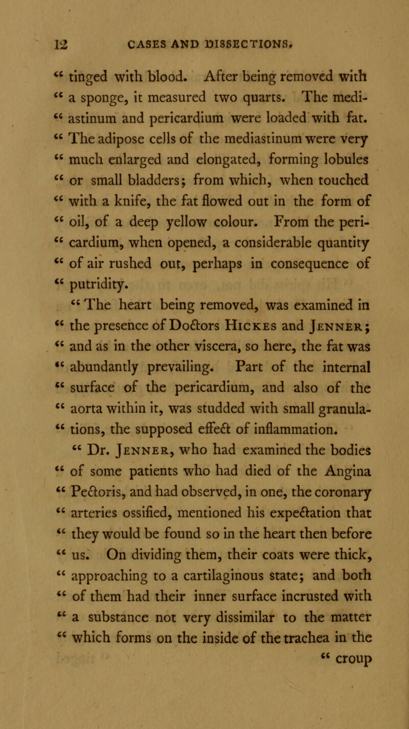  tinged with blood. After being removed with cc a sponge, it measured two quarts. The medi-  astinum and pericardium were loaded with fat.  The adipose cells of the mediastinum were very  much enlarged and elongated, forming lobules  or small bladders; from which, when touched  with a knife, the fat flowed out in the form of cc oil, of a deep yellow colour. From the peri-  cardium, when opened, a considerable quantity  of air rushed out, perhaps in consequence of <c putridity.  The heart being removed, was examined in  the presence of Doctors Hickes and Jenner;  and as in the other viscera, so here, the fat was  abundantly prevailing. Part of the internal  surface of the pericardium, and also of the  aorta within it, was studded with small granula-  tions, the supposed effect of inflammation.  Dr. Jenner, who had examined the bodies  of some patients who had died of the Angina  Pectoris, and had observed, in one, the coronary arteries ossified, mentioned his expectation that they would be found so in the heart then before us. On dividing them, their coats were thick,  approaching to a cartilaginous state; and both 46 of them had their inner surface incrusted with  a substance not very dissimilar to the matter  which forms on the inside of the trachea in the  croup cc cc