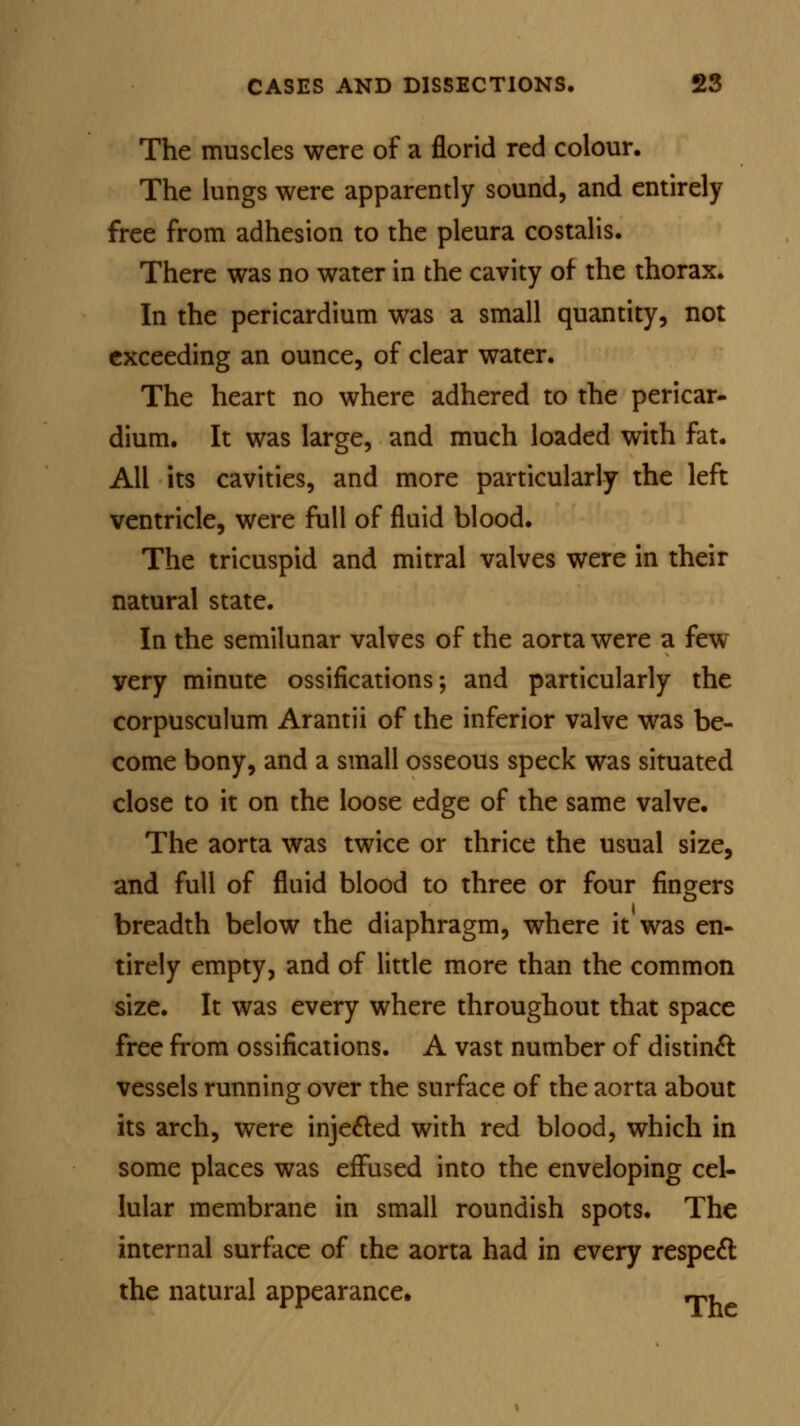 The muscles were of a florid red colour. The lungs were apparently sound, and entirely free from adhesion to the pleura costalis. There was no water in the cavity of the thorax. In the pericardium was a small quantity, not exceeding an ounce, of clear water. The heart no where adhered to the pericar- dium. It was large, and much loaded with fat. All its cavities, and more particularly the left ventricle, were full of fluid blood. The tricuspid and mitral valves were in their natural state. In the semilunar valves of the aorta were a few yery minute ossifications; and particularly the corpusculum Arantii of the inferior valve was be- come bony, and a small osseous speck was situated close to it on the loose edge of the same valve. The aorta was twice or thrice the usual size, and full of fluid blood to three or four fingers breadth below the diaphragm, where it was en- tirely empty, and of little more than the common size. It was every where throughout that space free from ossifications. A vast number of distinct vessels running over the surface of the aorta about its arch, were injected with red blood, which in some places was effused into the enveloping cel- lular membrane in small roundish spots. The internal surface of the aorta had in every respect the natural appearance, ,«,