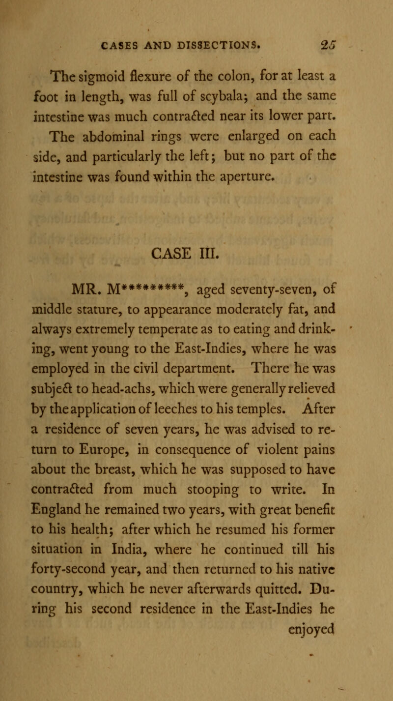 The sigmoid flexure of the colon, for at least a foot in length, was full of scybala; and the same intestine was much contracted near its lower part. The abdominal rings were enlarged on each side, and particularly the left; but no part of the intestine was found within the aperture. CASE III. MR. M##*###***, aged seventy-seven, of middle stature, to appearance moderately fat, and always extremely temperate as to eating and drink- ing, went young to the East-Indies, where he was employed in the civil department. There he was subject to head-achs, which were generally relieved by the application of leeches to his temples. After a residence of seven years, he was advised to re- turn to Europe, in consequence of violent pains about the breast, which he was supposed to have contracted from much stooping to write. In England he remained two years, with great benefit to his health; after which he resumed his former situation in India, where he continued till his forty-second year, and then returned to his native country, which he never afterwards quitted. Du- ring his second residence in the East-Indies he enjoyed