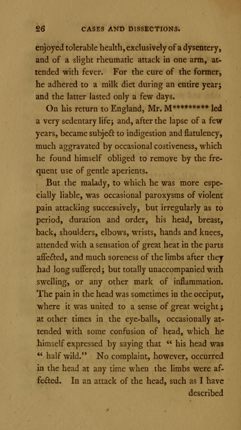 enjoyed tolerable health, exclusively of a dysentery, and of a slight rheumatic attack in one arm, at- tended with fever. For the cure of the former, he adhered to a milk diet during an entire year; and the latter lasted only a few days. On his return to England, Mr. M******#** led a very sedentary life; and, after the lapse of a few years, became subject to indigestion and flatulency, much aggravated by occasional costiveness, which he found himself obliged to remove by the fre- quent use of gentle aperients. But the malady, to which he was more espe- cially liable, was occasional paroxysms of violent pain attacking successively, but irregularly as to period, duration and order, his head, breast, back, shoulders, elbows, wrists, hands and knees, attended with a sensation of great heat in the parts affe&ed, and much soreness of the limbs after they had long suffered; but totally unaccompanied with swelling, or any other mark of inflammation. The pain in the head was sometimes in the occiput, where it was united to a sense of great weight; at other times in the eye-balls, occasionally at- tended with some confusion of head, which he himself expressed by saying that  his head was  half wild. No complaint, however, occurred in the head at any time when the limbs were af- fected. In an attack of the head, such as I have described