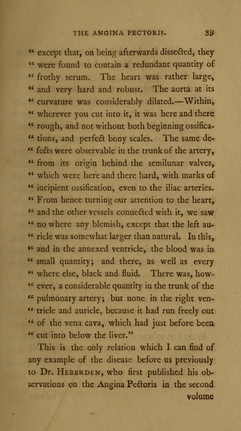 <x except that, on being afterwards dissected, they  were found to contain a redundant quantity of  frothy serum. The heart was rather large,  and very hard and robust. The aorta at its  curvature was considerably dilated.—Within,  wherever you cut into it, it was here and there  rough, and not without both beginning ossifica-  tions, and perfect bony scales. The same de-  feels were observable in the trunk of the artery,  from its origin behind the semilunar valves,  which were here and there hard, with marks of  incipient ossification, even to the iliac arteries.  From hence turning our attention to the heart,  and the other vessels connected with it, we saw  no where any blemish, except that the left au-  ricle was somewhat larger than natural. In this, f* and in the annexed ventricle, the blood was in  small quantity; and there, as well as every  where else, black and fluid. There was, how-  ever, a considerable quantity in the trunk of the  pulmonary artery; but none in the right ven-  tricle and auricle, because it had run freely out Ci of the vena cava, which had just before been  cut into below the liver. This is the only relation which I can find of any example of the disease before us previously to Dr. Heberden, who first published his ob- servations en the Angina Pectoris in the second volume
