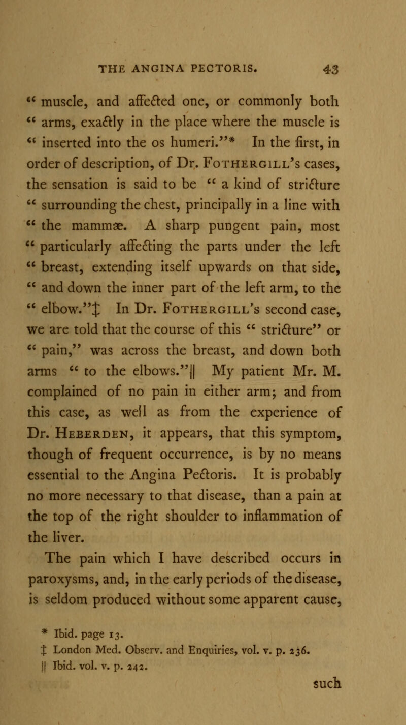  muscle, and affected one, or commonly both  arms, exactly in the place where the muscle is  inserted into the os humeri.* In the first, in order of description, of Dr. Fothergill's cases, the sensation is said to be  a kind of stricture  surrounding the chest, principally in a line with  the mammae. A sharp pungent pain, most  particularly affecting the parts under the left  breast, extending itself upwards on that side,  and down the inner part of the left arm, to the  elbow.^ In Dr. Fothergill's second case, we are told that the course of this  stricture or  pain, was across the breast, and down both arms  to the elbows.|| My patient Mr. M. complained of no pain in either arm; and from this case, as well as from the experience of Dr. Heberden, it appears, that this symptom, though of frequent occurrence, is by no means essential to the Angina Pectoris. It is probably no more necessary to that disease, than a pain at the top of the right shoulder to inflammation of the liver. The pain which I have described occurs in paroxysms, and, in the early periods of the disease, is seldom produced without some apparent cause, * Ibid, page 13. % London Med. Observ. and Enquiries, vol. v. p. 236. \\ Ibid. vol. v. p. 242. such