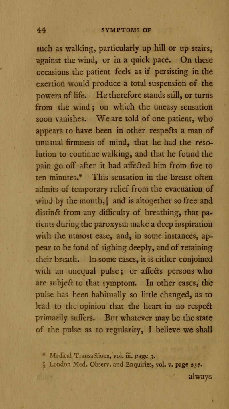 such as walking, particularly up hill or up stairs, against the wind, or in a quick pace. On these occasions the patient feels as if persisting in the exertion would produce a total suspension of the powers of life. He therefore stands still, or turns from the wind; on which the uneasy sensation soon vanishes. We are told of one patient, who appears to have been in other respects a man of unusual firmness of mind, that he had the reso- lution to continue walking, and that he found the pain go off after it had affected him from five to ten minutes.* This sensation in the breast often admits of temporary relief from the evacuation of wind by the mouth,|| and is altogether so free and distinct from any difficulty of breathing, that pa- tients during the paroxysm make a deep inspiration with the utmost ease, and, in some instances, ap- pear to be fond of sighing deeply, and of retaining their breath. In some cases, it is either conjoined with an unequal pulse; or affects persons who are subject to that symptom. In other cases, the pulse has been habitually so little changed, as to lead to the opinion that the heart in no respect primarily suffers. But whatever may be the state of the pulse as to regularity, I believe we shall * Msdical Transactions, vol. iii. page 3. /ndon Med. Observ. and Enquiries, vol. v. page 237. always