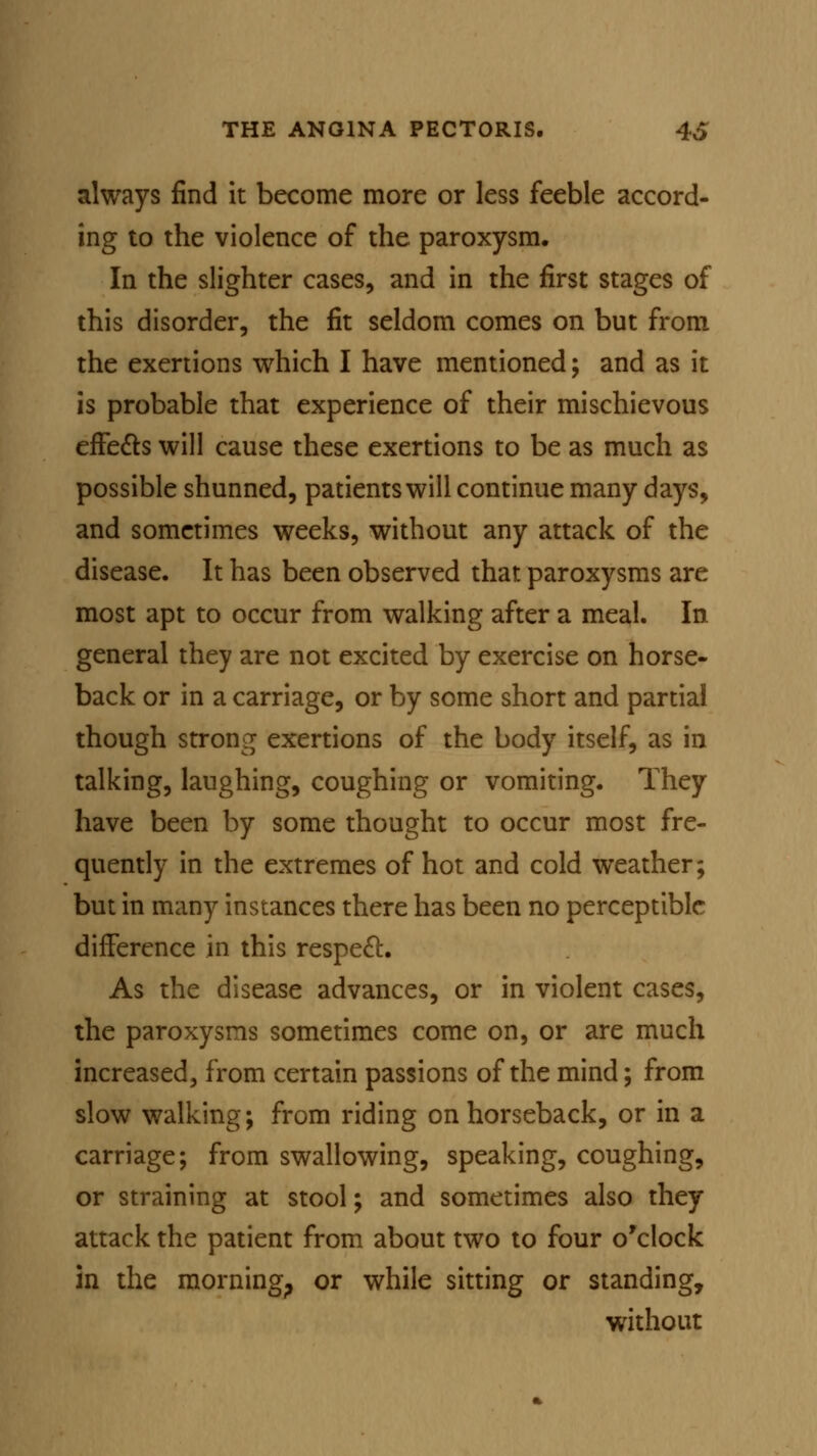 always find it become more or less feeble accord- ing to the violence of the paroxysm. In the slighter cases, and in the first stages of this disorder, the fit seldom comes on but from the exertions which I have mentioned; and as it is probable that experience of their mischievous effects will cause these exertions to be as much as possible shunned, patients will continue many days, and sometimes weeks, without any attack of the disease. It has been observed that paroxysms are most apt to occur from walking after a meal. In general they are not excited by exercise on horse- back or in a carriage, or by some short and partial though strong exertions of the body itself, as in talking, laughing, coughing or vomiting. They have been by some thought to occur most fre- quently in the extremes of hot and cold weather; but in many instances there has been no perceptible difference in this respect. As the disease advances, or in violent cases, the paroxysms sometimes come on, or are much increased, from certain passions of the mind; from slow walking; from riding on horseback, or in a carriage; from swallowing, speaking, coughing, or straining at stool; and sometimes also they attack the patient from about two to four o'clock in the morning,, or while sitting or standing, without