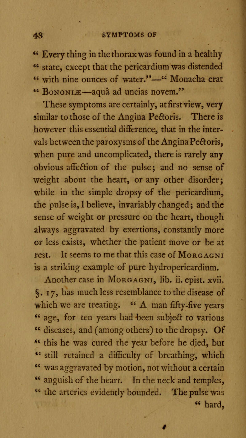  Every thing in the thorax was found in a healthy  state, except that the pericardium was distended  with nine ounces of water.— Monacha erat  Bononi^—aqua ad uncias novem. These symptoms are certainly, at first view, very similar to those of the Angina Pectoris. There is however this essential difference, that in the inter- vals between the paroxysms of the Angina Pectoris, when pure and uncomplicated, there is rarely any obvious affection of the pulse; and no sense of weight about the heart, or any other disorder; while in the simple dropsy of the pericardium, the pulse is, I believe, invariably changed; and the sense of weight or pressure on the heart, though always aggravated by exertions, constantly more or less exists, whether the patient move or be at rest. It seems to me that this case of Morgagni is a striking example of pure hydropericardium. Another case in Morgagni, lib. ii. epist. xvii. §.17, has much less resemblance to the disease of which we are treating.  A man fifty-five years  age, for ten years had been subject to various  diseases, and (among others) to the dropsy. Of  this he was cured the year before he died, but  still retained a difficulty of breathing, which  was aggravated by motion, not without a certain  anguish of the heart. In the neck and temples,  the arteries evidently bounded. The pulse was * hard,