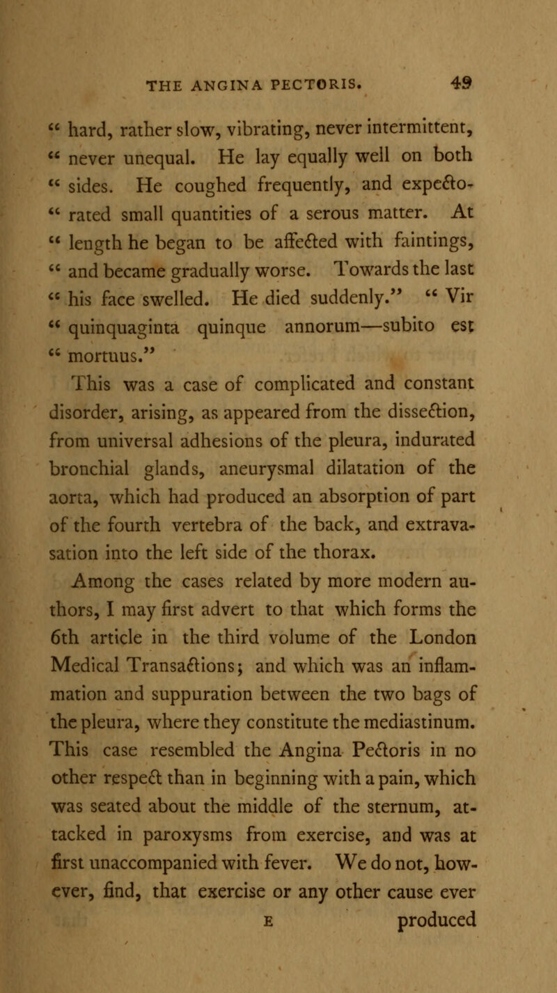  hard, rather slow, vibrating, never intermittent,  never unequal. He lay equally well on both  sides. He coughed frequently, and expecto^  rated small quantities of a serous matter. At  length he began to be affected with faintings,  and became gradually worse. Towards the last  his face swelled. He died suddenly.  Vir  quinquaginta quinque annorum—subito est  mortuus. This was a case of complicated and constant disorder, arising, as appeared from the dissection, from universal adhesions of the pleura, indurated bronchial glands, aneurysmal dilatation of the aorta, which had produced an absorption of part of the fourth vertebra of the back, and extrava- sation into the left side of the thorax. Among the cases related by more modern au- thors, I may first advert to that which forms the 6th article in the third volume of the London Medical Transactions; and which was an inflam- mation and suppuration between the two bags of the pleura, where they constitute the mediastinum. This case resembled the Angina Pectoris in no other respect than in beginning with a pain, which was seated about the middle of the sternum, at- tacked in paroxysms from exercise, and was at first unaccompanied with fever. We do not, how- ever, find, that exercise or any other cause ever e produced