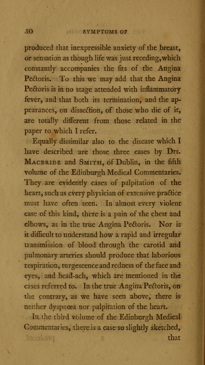 produced that inexpressible anxiety of the breast, or sensation as though life was just receding,which constantly accompanies the fits of the Angina Pectoris. To this we may add that the Angina Pectoris is in no stage attended with inflammatory fever, and that both its termination, and the ap- pearances, on dissection, of those who die of it, are totally different from those related in the paper to which I refer. Equally dissimilar also to the disease which I have described are those three cases by Drs. Macbride and Smith, of Dublin, in the fifth volume of the Edinburgh Medical Commentaries. They are evidently cases of palpitation of the heart, such as every physician of extensive practice must have often seen. In almost every violent case of this kind, there is a pain of the chest and elbows, as in the true Angina Pectoris. Nor is it difficult to understand how a rapid and irregular transmission of blood through the carotid and pulmonary arteries should produce that laborious respiration, turgescence and redness of the face and eyes, and head-ach, which are mentioned in the cases referred to. In the true Angina Pectoris, on the contrary, as we have seen above, there is neither dyspnoea nor palpitation of the heart. In, the third volume of the Edinburgh Medical Commentaries, there is a case so slightly sketched, that