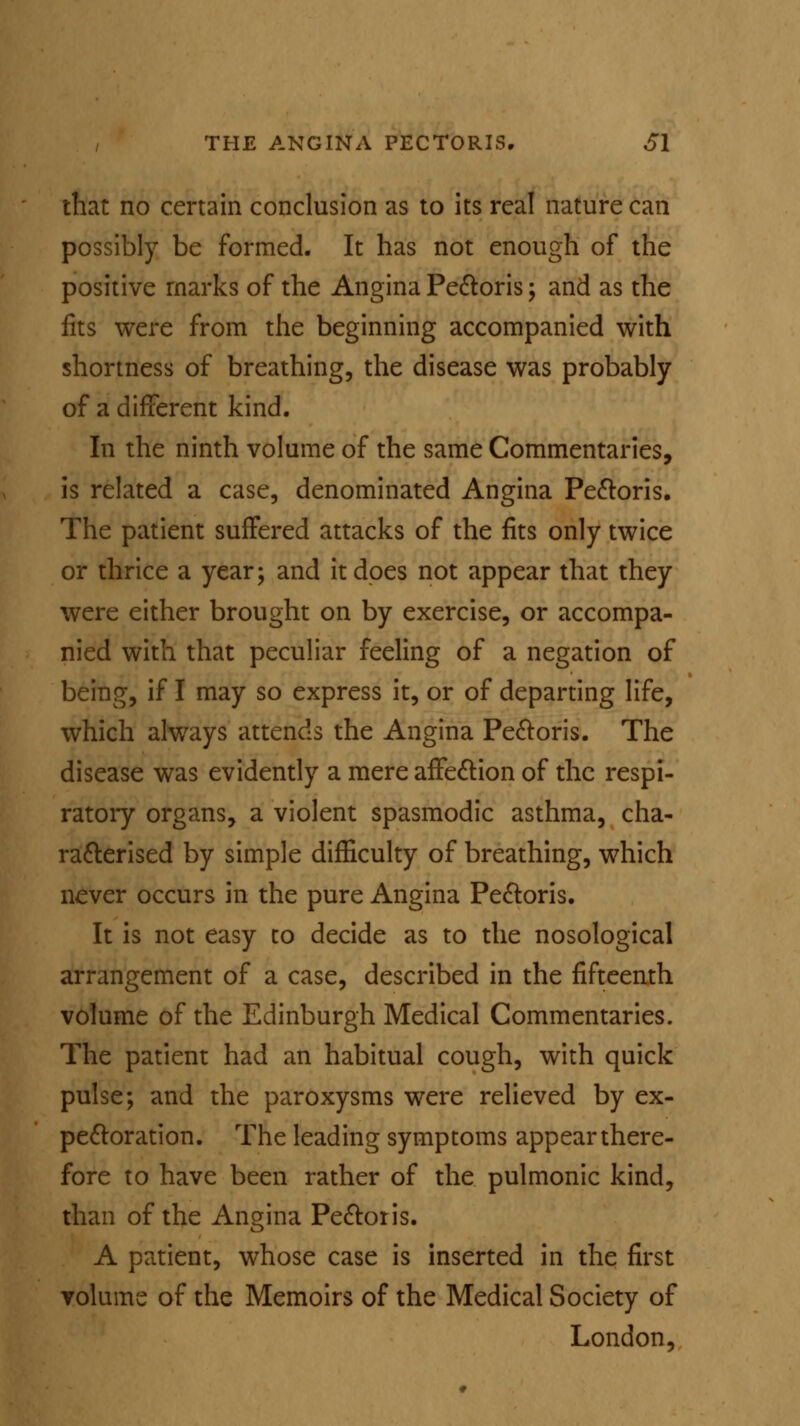 that no certain conclusion as to its real nature can possibly be formed. It has not enough of the positive marks of the Angina Pectoris; and as the fits were from the beginning accompanied with shortness of breathing, the disease was probably of a different kind. In the ninth volume of the same Commentaries, is related a case, denominated Angina Pectoris. The patient suffered attacks of the fits only twice or thrice a year; and it does not appear that they were either brought on by exercise, or accompa- nied with that peculiar feeling of a negation of being, if I may so express it, or of departing life, which always attends the Angina Pectoris. The disease was evidently a mere affection of the respi- ratory organs, a violent spasmodic asthma, cha- racterised by simple difficulty of breathing, which never occurs in the pure Angina Pectoris. It is not easy to decide as to the nosological arrangement of a case, described in the fifteenth volume of the Edinburgh Medical Commentaries. The patient had an habitual cough, with quick pulse; and the paroxysms were relieved by ex- pectoration. The leading symptoms appear there- fore to have been rather of the pulmonic kind, than of the Angina Pectoris. A patient, whose case is inserted in the first volume of the Memoirs of the Medical Society of London,