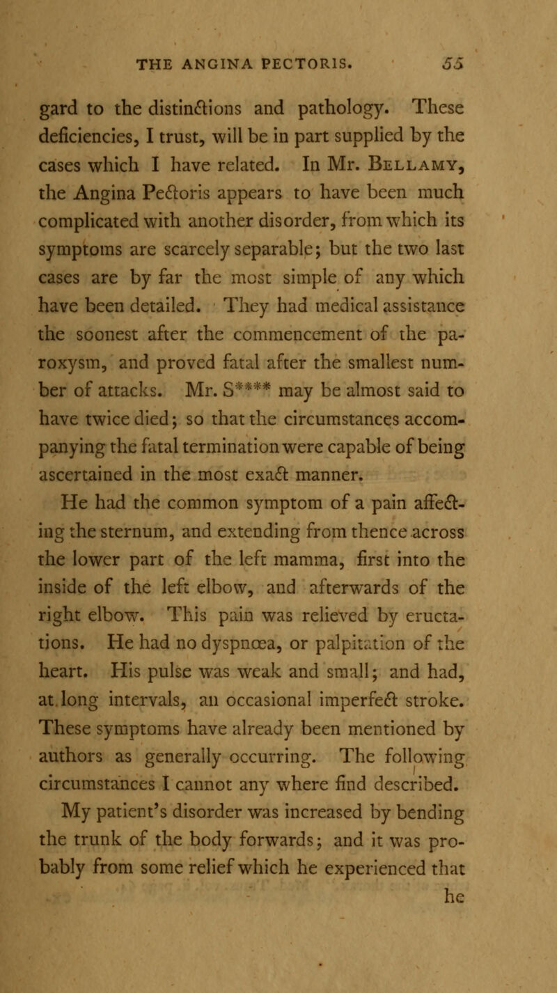 gard to the distinctions and pathology. These deficiencies, I trust, will be in part supplied by the cases which I have related. In Mr. Bellamy, the Angina Pectoris appears to have been much complicated with another disorder, from which its symptoms are scarcely separable; but the two last cases are by far the most simple of any which have been detailed. They had medical assistance the soonest after the commencement of the pa- roxysm, and proved fatal after the smallest num- ber of attacks. Mr. S**** may be almost said to have twice died; so that the circumstances accom- panying the fatal termination were capable of being ascertained in the most exact manner. He had the common symptom of a pain affect- ing the sternum, and extending from thence across the lower part of the left mamma, first into the inside of the left elbow, and afterwards of the right elbow. This pain was relieved by eructa- tions. He had no dyspnoea, or palpitation of the heart. His pulse was weak and small; and had, at long intervals, an occasional imperfect stroke. These symptoms have already been mentioned by authors as generally occurring. The following circumstances I cannot any where find described. My patient's disorder was increased by bending the trunk of the body forwards; and it was pro- bably from some relief which he experienced that he