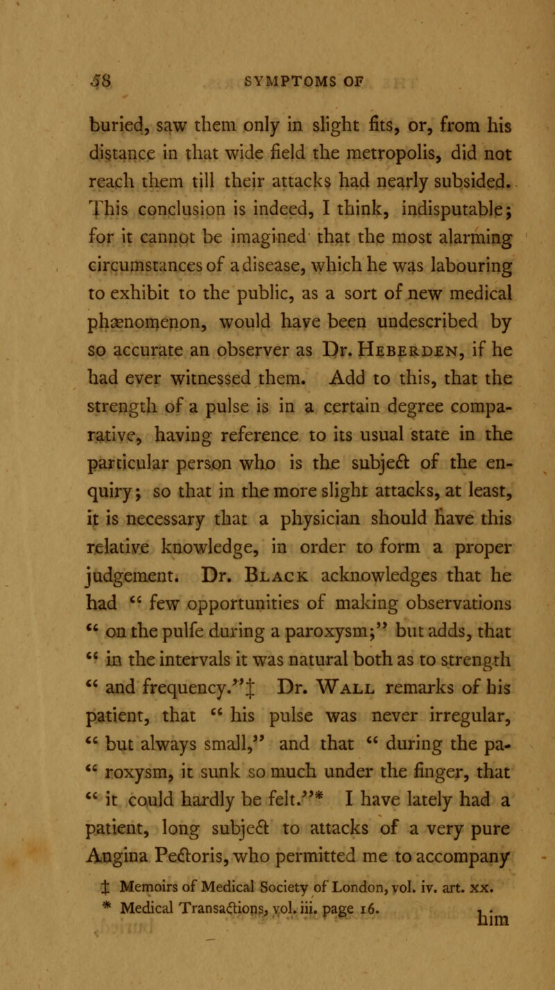 buried, saw them only in slight fits, or, from his distance in that wide field the metropolis, did not reach them till their attacks had nearly subsided. This conclusion is indeed, I think, indisputable; for it cannot be imagined that the most alarming circumstances of a disease, which he was labouring to exhibit to the public, as a sort of new medical phenomenon, would have been undescribed by so accurate an observer as Dr. Heberden, if he had ever witnessed them. Add to this, that the strength of a pulse is in a certain degree compa- rative, having reference to its usual state in the particular person who is the subject of the en- quiry; so that in the more slight attacks, at least, it is necessary that a physician should have this relative knowledge, in order to form a proper judgement. Dr. Black acknowledges that he had  few opportunities of making observations  on the pulfe during a paroxysm; but adds, that  in the intervals it was natural both as to strength  and frequency. J Dr. Wall remarks of his patient, that  his pulse was never irregular,  but always small, and that  during the pa-  roxysm, it sunk so much under the finger, that  it could hardly be felt.* I have lately had a patient, long subject to attacks of a very pure Angina Pectoris, who permitted me to accompany t Memoirs of Medical Society of London, vol. iv. art. xx. * Medical Transactions, vol. iii. page 16. ,.