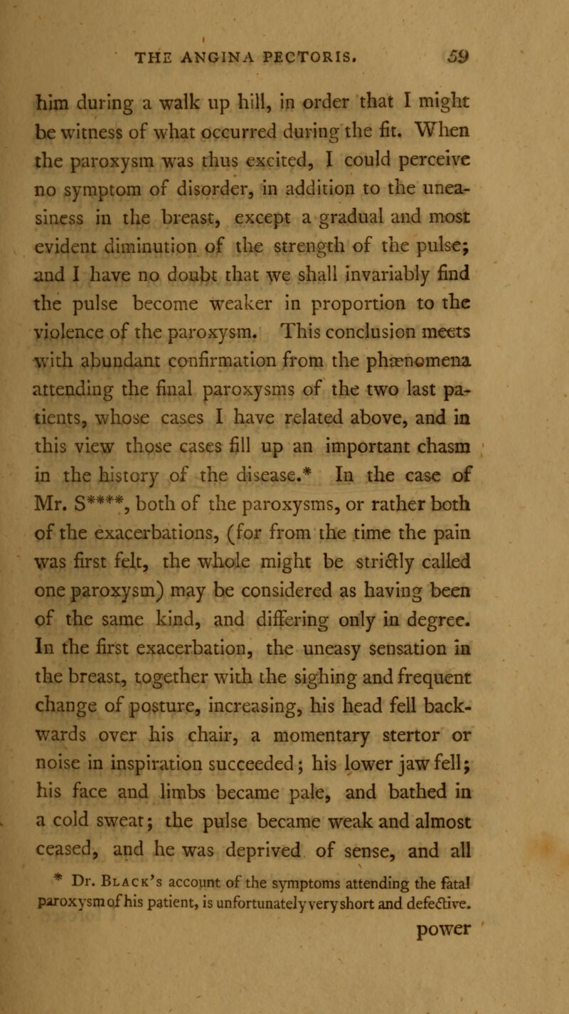 him during a walk up hill, in order that I might be witness of what occurred during the fit. When the paroxysm was thus excited, I could perceive no symptom of disorder, in addition to the unea- siness in the breast, except a gradual and most evident diminution of the strength of the pulse; and I have no doubt that we shall invariably find the pulse become weaker in proportion to the violence of the paroxysm. This conclusion meets with abundant confirmation from the phenomena, attending the final paroxysms of the two last pa- tients, whose cases I have related above, and in this view those cases fill up an important chasm in the history of the disease.* In the case of Mr. S****, both of the paroxysms, or rather both of the exacerbations, (for from the time the pain was first felt, the whole might be strictly called one paroxysm) may be considered as having been of the same kind, and differing only in degree. In the first exacerbation, the uneasy sensation in the breast, together with the sighing and frequent change of posture, increasing, his head fell back- wards over his chair, a momentary stertor or noise in inspiration succeeded; his lower jaw fell; his face and limbs became pale, and bathed in a cold sweat; the pulse became weak and almost ceased, and he was deprived of sense, and all * Dr. Black's account of the symptoms attending the fatal paroxysm of his patient, is unfortunately very short and defective. power