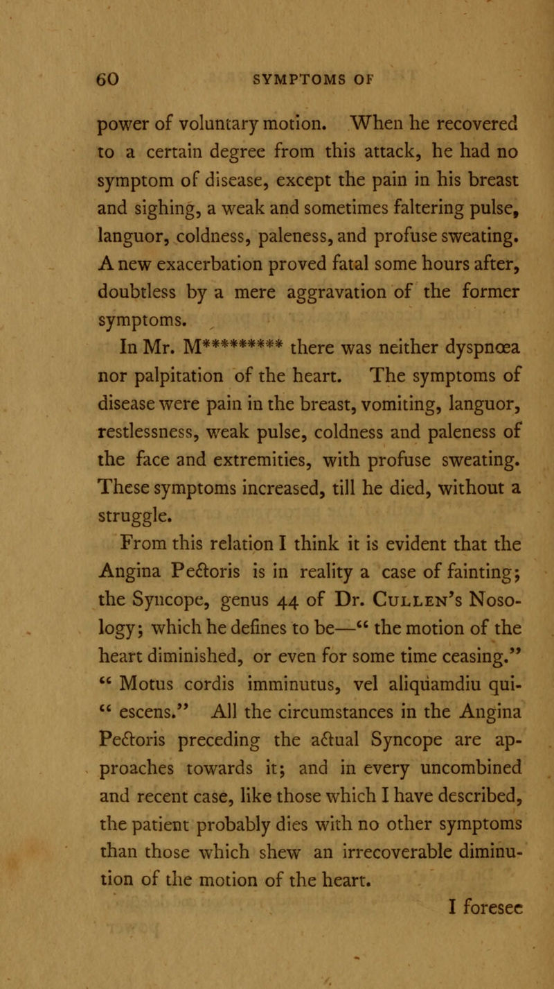 power of voluntary motion. When he recovered to a certain degree from this attack, he had no symptom of disease, except the pain in his breast and sighing, a weak and sometimes faltering pulse, languor, coldness, paleness, and profuse sweating. A new exacerbation proved fatal some hours after, doubtless by a mere aggravation of the former symptoms. In Mr. M********* there was neither dyspnoea nor palpitation of the heart. The symptoms of disease were pain in the breast, vomiting, languor, restlessness, weak pulse, coldness and paleness of the face and extremities, with profuse sweating. These symptoms increased, till he died, without a struggle. From this relation I think it is evident that the Angina Pectoris is in reality a case of fainting; the Syncope, genus 44 of Dr. Cull en's Noso- logy; which he defines to be— the motion of the heart diminished, or even for some time ceasing.  Motus cordis imminutus, vel aliqiiamdiu qui-  escens. All the circumstances in the Angina Pectoris preceding the aclual Syncope are ap- proaches towards it; and in every uncombined and recent case, like those which I have described, the patient probably dies with no other symptoms than those which shew an irrecoverable diminu- tion of the motion of the heart. I foresee