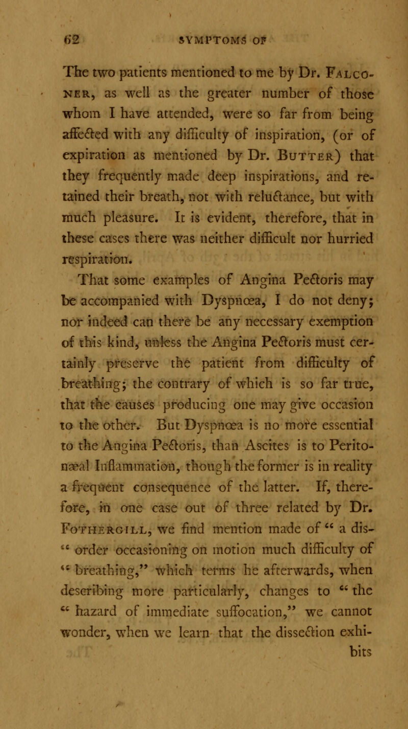 The two patients mentioned to me by Dr. Falco- ner, as well as the greater number of those whom I have attended, were so far from being affected with any difficulty of inspiration, (or of expiration as mentioned by Dr. Butter) that they frequently made deep inspirations, and re- tained their breath, not with reluctance, but with much pleasure. It is evident, therefore, that in these cases there was neither difficult nor hurried respiration. That some examples of Angina Pectoris may be accompanied with Dyspnoea, I do not deny; nor indeed can there be any necessary exemption of this kind, unless the Angina Pectoris must cer- tainly preserve the patient from difficulty of breathing; the contrary of which is so far true, that the causes producing one may give occasion to the other. But Dyspnoea is no more essential to the Angina Pectoris, than Ascites is to Perito- neal Inflammation, though the former is in reality a frequent consequence of the latter. If, there- fore, in one case out of three related by Dr. Fothergill, we find mention made of a dis- ;c order occasioning on motion much difficulty of ** breathing, which terms he afterwards, when describing more particularly, changes to c< the cc hazard of immediate suffocation, we cannot wonder, when we learn that the dissection exhi- bits